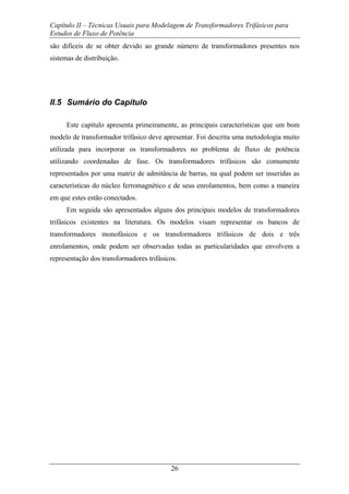 Capítulo II – Técnicas Usuais para Modelagem de Transformadores Trifásicos para
Estudos de Fluxo de Potência
26
são difíceis de se obter devido ao grande número de transformadores presentes nos
sistemas de distribuição.
II.5 Sumário do Capítulo
Este capítulo apresenta primeiramente, as principais características que um bom
modelo de transformador trifásico deve apresentar. Foi descrita uma metodologia muito
utilizada para incorporar os transformadores no problema de fluxo de potência
utilizando coordenadas de fase. Os transformadores trifásicos são comumente
representados por uma matriz de admitância de barras, na qual podem ser inseridas as
características do núcleo ferromagnético e de seus enrolamentos, bem como a maneira
em que estes estão conectados.
Em seguida são apresentados alguns dos principais modelos de transformadores
trifásicos existentes na literatura. Os modelos visam representar os bancos de
transformadores monofásicos e os transformadores trifásicos de dois e três
enrolamentos, onde podem ser observadas todas as particularidades que envolvem a
representação dos transformadores trifásicos.
 
