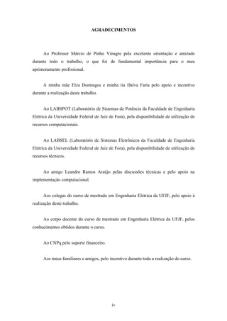 iv
AGRADECIMENTOS
Ao Professor Márcio de Pinho Vinagre pela excelente orientação e amizade
durante todo o trabalho, o que foi de fundamental importância para o meu
aprimoramento profissional.
A minha mãe Elza Domingos e minha tia Dalva Faria pelo apoio e incentivo
durante a realização deste trabalho.
Ao LABSPOT (Laboratório de Sistemas de Potência da Faculdade de Engenharia
Elétrica da Universidade Federal de Juiz de Fora), pela disponibilidade de utilização de
recursos computacionais.
Ao LABSEL (Laboratório de Sistemas Eletrônicos da Faculdade de Engenharia
Elétrica da Universidade Federal de Juiz de Fora), pela disponibilidade de utilização de
recursos técnicos.
Ao amigo Leandro Ramos Araújo pelas discussões técnicas e pelo apoio na
implementação computacional.
Aos colegas do curso de mestrado em Engenharia Elétrica da UFJF, pelo apoio à
realização deste trabalho.
Ao corpo docente do curso de mestrado em Engenharia Elétrica da UFJF, pelos
conhecimentos obtidos durante o curso.
Ao CNPq pelo suporte financeiro.
Aos meus familiares e amigos, pelo incentivo durante toda a realização do curso.
 