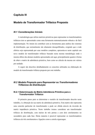 Capítulo III
Modelo de Transformador Trifásico Proposto
III.1 Considerações Iniciais
A metodologia que utiliza matrizes primitivas para representar os transformadores
trifásicos tem se apresentado como uma ferramenta matematicamente robusta e de fácil
implementação. No intuito de contribuir com as ferramentas para análise dos sistemas
de distribuição, que normalmente são altamente desequilibrados, exigindo que a rede
elétrica seja representada por seus modelos completos, apresenta-se neste capítulo um
novo modelo de transformador trifásico baseado nesta mesma metodologia onde o
mesmo difere dos demais modelos apresentados até aqui, principalmente quanto à forma
de obter a matriz de admitância primitiva, bem como ao cálculo da mesma em valores
por unidade.
A seguir são descritos detalhadamente os conceitos utilizados na elaboração do
modelo de transformador trifásico proposto por este trabalho.
III.2 Modelo Proposto para Representar os Transformadores
Trifásicos de Distribuição
III.2.1 Determinação da Matriz Admitância Primitiva para o
Transformador Trifásico
O primeiro passo para se determinar o modelo de transformador descrito neste
trabalho, é a obtenção de sua matriz de admitância primitiva. Esta matriz não representa
uma conexão particular do transformador e pode ser obtida através da inversão da
matriz impedância primitiva. Neste trabalho iremos considerar um transformador
trifásico de distribuição, com núcleo de três pernas e com dois enrolamentos no
secundário para cada fase. Desta maneira é possível representar os transformadores
trifásicos de três enrolamentos e ligações como a estrela ziguezague.
 