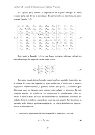 Capítulo III – Modelo de Transformador Trifásico Proposto
29
Na Equação (3.1) somente as impedâncias da diagonal principal da matriz
possuem parte real, devido às resistências dos enrolamentos do transformador, como
mostra a Equação (3.2).
p p p p p p p s p s p s p t p t p t
p p p p p p p s p s p s p t p t p t
p p p p p p p s p s p s p t p t p t
s p s p s p s s
A A A B A C A A A B A C A A A B A C
B A B B B C B A B B B C B A B B B C
C A C B C C C A C B C C C A C B C C
A A A B A C A A
prim
R jX jX jX jX jX jX jX jX jX
jX R jX jX jX jX jX jX jX jX
jX jX R jX jX jX jX jX jX jX
jX jX jX R jX
Z
+
+
+
+
=
s s s s s t s t s t
s p s p s p s s s s s s s t s t s t
s p s p s p s s s s s s s t s t s t
t p t p t p t s t s t s t t t t t t
A B A C A A A B A C
B A B B B C B A B B B C B A B B B C
C A C B C C C A C B C C C A C B C C
A A A B A C A A A B AC A A A B AC
jX jX jX jX jX
jX jX jX jX R jX jX jX jX jX
jX jX jX jX jX R jX jX jX jX
jX jX jX jX jX jX R jX jX jX
jX
+
+
+
t p t p t p t s t s t s t t t t t t
t p t p t p t s t s t s t t t t t t
B A B B B C B A B B B C B A B B B C
C A C B C C C A B B C C C A C B B B
jX jX jX jX jX jX R jX jX
jX jX jX jX jX jX jX jX R jX
⎡ ⎤
⎢ ⎥
⎢ ⎥
⎢ ⎥
⎢ ⎥
⎢ ⎥
⎢ ⎥
⎢ ⎥
⎢ ⎥
⎢ ⎥
⎢ ⎥
⎢ ⎥
⎢ ⎥
+⎢ ⎥
⎢ ⎥
+⎢ ⎥⎢ ⎥⎣ ⎦
(3.2)
Escrevendo a Equação (3.1) na sua forma compacta, utilizando submatrizes
contendo as impedâncias primitivas dos ramos, tem-se:
ABC ABC ABC
p ps pt
ABC ABC ABC ABC
prim sp s st
ABC ABC ABC
tp ts t
Z Z Z
Z Z Z Z
Z Z Z
⎡ ⎤
⎢ ⎥
= ⎢ ⎥
⎢ ⎥
⎣ ⎦
(3.3)
Para que o modelo de transformador proporcione bons resultados é necessário que
os valores de todas estas impedâncias sejam conhecidos. Considerando a natureza
recíproca da impedância mútua, o que torna a matriz da Equação (3.1) simétrica, para
determinar todos os elementos desta matriz, basta conhecer os elementos da parte
triangular superior. As resistências dos enrolamentos do transformador podem ser
obtidas a partir da folha de dados do transformador ou determinadas facilmente por
medição direta da resistência ou através do ensaio de curto-circuito. Para determinar as
reatâncias serão feitas as seguintes considerações em relação às indutâncias próprias e
mútuas do transformador:
• Indutâncias próprias dos enrolamentos primário, secundário e terciário.
Ap Bp CpL L L= = (3.4)
 