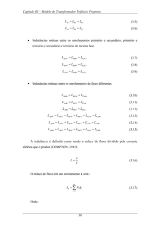 Capítulo III – Modelo de Transformador Trifásico Proposto
30
As Bs CsL L L= = (3.5)
At Bt CtL L L= = (3.6)
• Indutâncias mútuas entre os enrolamentos primário e secundário, primário e
terciário e secundário e terciário de mesma fase.
ApAs BpBs CpCsL L L= = (3.7)
ApAt BpBt CpCtL L L= = (3.8)
AsAt BsBt CsCtL L L= = (3.9)
• Indutâncias mútuas entre os enrolamentos de fases diferentes.
ApBp BpCp CpApL L L= = (3.10)
AsBs BsCs CsAsL L L= = (3.11)
AtBt BtCt CtAtL L L= = (3.12)
ApBs ApCs BpAs BpCs CpAs CpBsL L L L L L= = = = = (3.13)
AsBt AsCt BsAt BsCt CsAt CsBtL L L L L L= = = = = (3.14)
ApBt ApCt BpAt BpCt CpAt CpBtL L L L L L= = = = = (3.15)
A indutância é definida como sendo o enlace de fluxo dividido pela corrente
elétrica que o produz (COMPTON, 1943):
L
I
λ
= (3.16)
O enlace de fluxo em um enrolamento k será :
1
M
k i i
i
Nλ φ
=
= ∑ (3.17)
Onde:
 