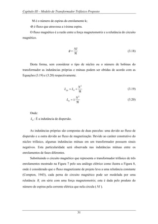 Capítulo III – Modelo de Transformador Trifásico Proposto
31
M é o número de espiras do enrolamento k;
Φi é fluxo que atravessa a i-ésima espira.
O fluxo magnético é a razão entre a força magnetomotriz e a relutância do circuito
magnético.
NI
φ =
ℜ
(3.18)
Desta forma, sem considerar o tipo de núcleo ou o número de bobinas do
transformador as indutâncias próprias e mútuas podem ser obtidas de acordo com as
Equações (3.19) e (3.20) respectivamente.
2
pp d
N
L L= +
ℜ
(3.19)
2
m
N
L = ±
ℜ
(3.20)
Onde:
dL : É a indutância de dispersão.
As indutâncias próprias são compostas de duas parcelas: uma devido ao fluxo de
dispersão e a outra devido ao fluxo de magnetização. Devido ao caráter construtivo do
núcleo trifásico, algumas indutâncias mútuas em um transformador possuem sinais
negativos. Esta particularidade será observada nas indutâncias mútuas entre os
enrolamentos de fases diferentes.
Substituindo o circuito magnético que representa o transformador trifásico de três
enrolamentos mostrado na Figura 7 pelo seu análogo elétrico como ilustra a Figura 8,
onde é considerado que o fluxo magnetizante de projeto leva a uma relutância constante
(Compton, 1943), cada perna do circuito magnético pode ser modelada por uma
relutância 1R em série com uma força magnetomotriz; esta é dada pelo produto do
número de espiras pela corrente elétrica que nela circula ( NI ).
 