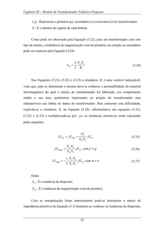 Capítulo III – Modelo de Transformador Trifásico Proposto
33
,f g : Representa o primário (p), secundário (s) ou terciário (t) do transformador.
N : É o número de espiras de cada bobina.
Como pode ser observado pela Equação (3.22), para um transformador com este
tipo de núcleo, a indutância de magnetização vista do primário em relação ao secundário
pode ser expressa pela Equação (3.24).
1
2
3
p s
M
N N
L
R
= (3.24)
Nas Equações (3.21), (3.22) e (3.23) a relutância 1R é uma variável indesejável,
visto que, para se determinar a mesma deve-se conhecer a permeabilidade do material
ferromagnético do qual o núcleo do transformador foi fabricado, seu comprimento
médio e sua área, parâmetros importantes no projeto do transformador mas
indisponíveis nas folhas de dados do transformador. Para contornar esta dificuldade,
explicita-se a relutância 1R na Equação (3.24), substituindo-a nas equações (3.21),
(3.22) e (3.23) e multiplicando-as por jω as reatâncias primitivas serão calculadas
pelas equações:
2
f
mf dmf M
p s
N
jX jX jX
N N
= + (3.25)
, comf g
mfmg M
p s
N N
jX jX f g
N N
= ≠ (3.26)
1
, com
2
f g
mfng M
p s
N N
jX jX m n
N N
= − ≠ (3.27)
Onde:
dX : É a reatância de dispersão.
MX : É a reatância de magnetização vista do primário.
Com as manipulações feitas anteriormente pode-se determinar a matriz de
impedância primitiva da Equação (3.1) bastando-se conhecer as reatâncias de dispersão,
 