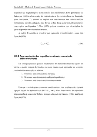 Capítulo III – Modelo de Transformador Trifásico Proposto
34
a reatância de magnetização e as resistências dos enrolamentos. Estes parâmetros são
facilmente obtidos pelos ensaios de curto-circuito e de circuito aberto ou fornecidos
pelos fabricantes. O número de espiras dos enrolamentos dos transformadores
normalmente não são conhecido, mas, devido ao fato de se operar somente com razões
entre espiras nas Equações (3.25) a (3.27), pode-se considerar que tais relações são
iguais as próprias tensões em suas bobinas.
A matriz de admitância primitiva que representa o transformador é dada pela
Equação (3.28).
1
prim primY Z−
= (3.28)
III.2.2 Representação das Impedâncias de Aterramento de
Transformadores
Em configurações nas quais os enrolamentos dos transformadores são ligados em
estrela, o ponto comum da ligação, ou ponto neutro, pode apresentar as seguintes
características em relação ao nó terra:
1. Neutro do transformador não aterrado;
2. Neutro do transformador aterrado por impedâncias;
3. Neutro do transformador solidamente aterrado.
Para que o modelo possa retratar os transformadores com precisão, estes tipos de
ligações devem ser representados (IRVING, 2003). Uma forma eficaz de representar
estas conexões é acrescentar linhas e colunas adicionais na Equação (3.1) o que leva à
Equação (3.29).
 