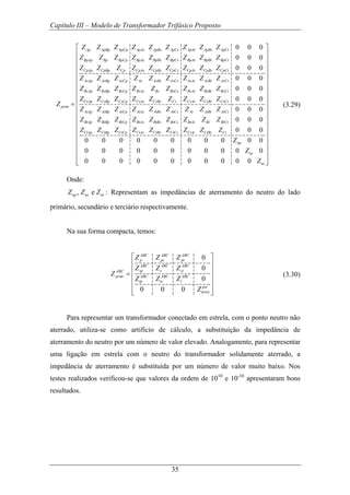 Capítulo III – Modelo de Transformador Trifásico Proposto
35
0 0 0
0 0 0
0 0 0
0 0 0
Ap ApBp ApCp ApAs ApBs ApCs ApAt ApBt ApCt
BpAp Bp BpCp BpAs BpBs BpCs BpAt BpBt BpCt
CpAp CpBp Cp CpAs CpBs CpCs CpAt CpBt CpCt
AsAp AsBp AsCp As AsBs AsCs AsAt AsBt AsCt
BsAp BsBp
prim
Z Z Z Z Z Z Z Z Z
Z Z Z Z Z Z Z Z Z
Z Z Z Z Z Z Z Z Z
Z Z Z Z Z Z Z Z Z
Z Z
Z =
0 0 0
0 0 0
0 0 0
0 0 0
BsCp BsAs Bs BsCs BsAt BsBt BsCt
CsAp CsBp CsCp CsAs CsBs Cs CsAt CsBt CsCt
AtAp AtBp AtCp AtAs AtBs AtCs At AtBt AtCt
BtAp BtBp BtCp BtAs BtBs BtCs BtAt Bt BtCt
CtAp CtBp CtCp CtAs CtBs
Z Z Z Z Z Z Z
Z Z Z Z Z Z Z Z Z
Z Z Z Z Z Z Z Z Z
Z Z Z Z Z Z Z Z Z
Z Z Z Z Z Z 0 0 0
0 0 0 0 0 0 0 0 0 0 0
0 0 0 0 0 0 0 0 0 0 0
0 0 0 0 0 0 0 0 0 0 0
CtCs CtAt CtBt Ct
np
ns
nt
Z Z Z
Z
Z
Z
⎡ ⎤
⎢ ⎥
⎢ ⎥
⎢ ⎥
⎢ ⎥
⎢ ⎥
⎢ ⎥
⎢ ⎥
⎢ ⎥
⎢ ⎥
⎢ ⎥
⎢ ⎥
⎢ ⎥
⎢ ⎥
⎢ ⎥
⎢ ⎥
⎢ ⎥
⎢ ⎥⎢ ⎥⎣ ⎦
(3.29)
Onde:
, enp ns ntZ Z Z : Representam as impedâncias de aterramento do neutro do lado
primário, secundário e terciário respectivamente.
Na sua forma compacta, temos:
0
0
0
0 0 0
ABC ABC ABC
p ps pt
ABC ABC ABC
sp s stABC
prim ABC ABC ABC
tp ts t
pst
terra
Z Z Z
Z Z Z
Z
Z Z Z
Z
⎡ ⎤
⎢ ⎥
⎢ ⎥=
⎢ ⎥
⎢ ⎥
⎢ ⎥⎣ ⎦
(3.30)
Para representar um transformador conectado em estrela, com o ponto neutro não
aterrado, utiliza-se como artifício de cálculo, a substituição da impedância de
aterramento do neutro por um número de valor elevado. Analogamente, para representar
uma ligação em estrela com o neutro do transformador solidamente aterrado, a
impedância de aterramento é substituída por um número de valor muito baixo. Nos
testes realizados verificou-se que valores da ordem de 1010
e 10-10
apresentaram bons
resultados.
 