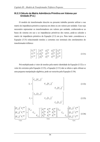Capítulo III – Modelo de Transformador Trifásico Proposto
36
III.2.3 Cálculo da Matriz Admitância Primitiva em Valores por
Unidade (P.U.)
O modelo de transformador descrito no presente trabalho permite utilizar a sua
matriz de impedância primitiva expressa em ohms ou em valores por unidade. Caso seja
necessário representar os transformadores em valores por unidade, conhecendo-se as
bases do sistema em uso e as impedâncias primitivas dos ramos, pode-se calcular a
matriz de impedância primitiva da Equação (3.3) em p.u. Para tanto ,considera-se a
Equação (3.31) relacionando tensões e correntes nos terminais dos enrolamentos do
transformador trifásico:
ABC ABC ABC ABC ABC
p p ps pt p
ABC ABC ABC ABC ABC
s sp s st s
ABC ABC ABC ABC ABC
t tp ts t t
V Z Z Z I
V Z Z Z I
V Z Z Z I
⎡ ⎤ ⎡ ⎤ ⎡ ⎤
⎢ ⎥ ⎢ ⎥ ⎢ ⎥
=⎢ ⎥ ⎢ ⎥ ⎢ ⎥
⎢ ⎥ ⎢ ⎥ ⎢ ⎥
⎣ ⎦ ⎣ ⎦ ⎣ ⎦
(3.31)
Pré-multiplicando o vetor de tensões pela matriz identidade da Equação (3.32) e o
vetor de correntes pela Equação (3.33), a Equação (3.31) não se altera e após efetuar-se
uma pequena manipulação algébrica, pode ser reescrita pela Equação (3.34).
( )
( )
( )
1
, ,
1
, ,
1
, ,
p b p b
V s b s b
t b t b
V V
I V V
V V
−
−
−
⎡ ⎤
⎢ ⎥
⎢ ⎥= ⎢ ⎥
⎢ ⎥
⎢ ⎥⎣ ⎦
(3.32)
( )
( )
( )
1
, ,
1
, ,
1
, ,
p b p b
I s b s b
t b t b
I I
I I I
I I
−
−
−
⎡ ⎤
⎢ ⎥
⎢ ⎥= ⎢ ⎥
⎢ ⎥
⎢ ⎥⎣ ⎦
(3.33)
( )
( )
( )
( )
( )
( )
1 1
1
, ,
, ,
1
, , ,
1
, ,
,
ABC ABC
ABC ABC ABCp b p p b p
p b p ps pt p b
ABC ABC ABC ABC
s b s s b sp s st s b
ABC ABC ABC
ABC t b tp ts t t b
t b t
Z pu
V pu
V V I I
V Z Z Z I
V V V Z Z Z I
V Z Z Z I
V V
− −
−
−
−
⎡ ⎤
⎡ ⎤⎡ ⎤ ⎡ ⎤⎢ ⎥
⎢ ⎥⎢ ⎥ ⎢ ⎥⎢ ⎥ = ⎢ ⎥⎢ ⎥ ⎢ ⎥⎢ ⎥
⎢ ⎥⎢ ⎥ ⎢ ⎥⎢ ⎥ ⎣ ⎦ ⎣ ⎦⎣ ⎦
⎢ ⎥⎣ ⎦ 144444444424444444443
1442443
( )
( )
( )
1
,
1
,
ABC
s b s
ABC
t b t
I pu
I I
I I
−
−
⎡ ⎤
⎢ ⎥
⎢ ⎥
⎢ ⎥
⎢ ⎥
⎢ ⎥⎣ ⎦1442443
(3.34)
 