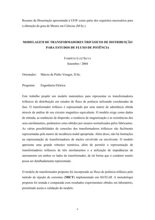 v
Resumo da Dissertação apresentada à UFJF como parte dos requisitos necessários para
a obtenção do grau de Mestre em Ciências (M.Sc.)
MODELAGEM DE TRANSFORMADORES TRIFÁSICOS DE DISTRIBUIÇÃO
PARA ESTUDOS DE FLUXO DE POTÊNCIA
FABRÍCIO LUIZ SILVA
Setembro / 2004
Orientador: Márcio de Pinho Vinagre, D.Sc.
Programa: Engenharia Elétrica
Este trabalho propõe um modelo matemático para representar os transformadores
trifásicos de distribuição em estudos de fluxo de potência utilizando coordenadas de
fase. O transformador trifásico é representado por uma matriz de admitância obtida
através da análise de seu circuito magnético equivalente. O modelo exige como dados
de entrada, as reatâncias de dispersão, a reatância de magnetização e as resistências dos
seus enrolamentos, parâmetros estes obtidos por ensaios normalizados pelos fabricantes.
As várias possibilidades de conexões dos transformadores trifásicos são facilmente
representadas pela matriz de incidência nodal apropriada. Além disso, não há limitações
na representação de transformadores de núcleo envolvido ou envolvente. O modelo
apresenta uma grande robustez numérica, além de permitir a representação de
transformadores trifásicos de três enrolamentos e a utilização de impedâncias de
aterramento em ambos os lados do transformador, de tal forma que o condutor neutro
possa ser detalhadamente representado.
O modelo de transformador proposto foi incorporado ao fluxo de potência trifásico pelo
método de injeção de correntes (MICT) implementado em MATLAB. A metodologia
proposta foi testada e comparada com resultados experimentais obtidos em laboratório,
permitindo assim a validação do modelo.
 