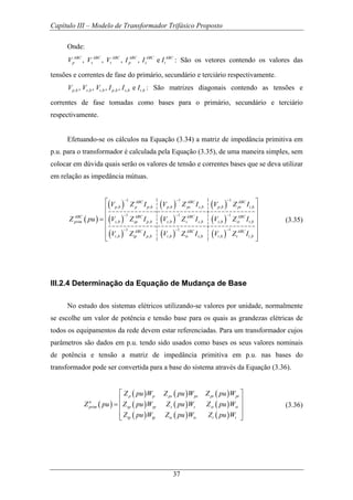 Capítulo III – Modelo de Transformador Trifásico Proposto
37
Onde:
, , , , eABC ABC ABC ABC ABC ABC
p s t p s tV V V I I I : São os vetores contendo os valores das
tensões e correntes de fase do primário, secundário e terciário respectivamente.
, , , , , ,, , , , ep b s b t b p b s b t bV V V I I I : São matrizes diagonais contendo as tensões e
correntes de fase tomadas como bases para o primário, secundário e terciário
respectivamente.
Efetuando-se os cálculos na Equação (3.34) a matriz de impedância primitiva em
p.u. para o transformador é calculada pela Equação (3.35), de uma maneira simples, sem
colocar em dúvida quais serão os valores de tensão e correntes bases que se deva utilizar
em relação as impedância mútuas.
( )
( ) ( ) ( )
( ) ( ) ( )
( ) ( ) ( )
1 1 1
, , , , , ,
1 1 1
, , , , , ,
1 1 1
, , , , , ,
ABC ABC ABC
p b p p b p b ps s b p b pt t b
ABC ABC ABC ABC
prim s b sp p b s b s s b s b st t b
ABC ABC ABC
t b tp p b t b ts s b t b t t b
V Z I V Z I V Z I
Z pu V Z I V Z I V Z I
V Z I V Z I V Z I
− − −
− − −
− − −
⎡ ⎤
⎢ ⎥
⎢ ⎥= ⎢ ⎥
⎢ ⎥
⎢ ⎥⎣ ⎦
(3.35)
III.2.4 Determinação da Equação de Mudança de Base
No estudo dos sistemas elétricos utilizando-se valores por unidade, normalmente
se escolhe um valor de potência e tensão base para os quais as grandezas elétricas de
todos os equipamentos da rede devem estar referenciadas. Para um transformador cujos
parâmetros são dados em p.u. tendo sido usados como bases os seus valores nominais
de potência e tensão a matriz de impedância primitiva em p.u. nas bases do
transformador pode ser convertida para a base do sistema através da Equação (3.36).
( )
( ) ( ) ( )
( ) ( ) ( )
( ) ( ) ( )
p p ps ps pt pt
n
prim sp sp s s st st
tp tp ts ts t t
Z pu W Z pu W Z pu W
Z pu Z pu W Z pu W Z pu W
Z pu W Z pu W Z pu W
⎡ ⎤
⎢ ⎥
= ⎢ ⎥
⎢ ⎥
⎣ ⎦
(3.36)
 