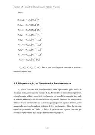 Capítulo III – Modelo de Transformador Trifásico Proposto
38
Onde:
( ) ( ) ( )
1 1
, , , ,
n n
p p b p b p b p bW pu V I V I
− −
=
( ) ( ) ( )
1 1
, , , ,
n n
ps p b s b p b s bW pu V I V I
− −
=
( ) ( ) ( )
1 1
, , , ,
n n
pt p b t b p b t bW pu V I V I
− −
=
( ) ( ) ( )
1 1
, , , ,
n n
sp s b p b s b p bW pu V I V I
− −
=
( ) ( ) ( )
1 1
, , , ,
n n
s s b s b s b s bW pu V I V I
− −
=
( ) ( ) ( )
1 1
, , , ,
n n
st s b t b s b t bW pu V I V I
− −
=
( ) ( ) ( )
1 1
, , , ,
n n
tp t b p b t b p bW pu V I V I
− −
=
( ) ( ) ( )
1 1
, , , ,
n n
ts t b s b t b s bW pu V I V I
− −
=
( ) ( ) ( ) 1
,
1
,,,
−−
= bt
n
bt
n
btbtt IVIVpuW
, , , , , ,, , , , en n n n n n
p b s b t b p b s b t bV V V I I I : São as matrizes diagonais contendo as tensões e
correntes da nova base.
III.2.5 Representação das Conexões dos Transformadores
As várias conexões dos transformadores serão representadas pela matriz de
incidência nodal, como descrito na seção II.3.2. No modelo de transformador proposto,
o transformador trifásico possui dois enrolamentos no secundário para cada fase, onde
os mesmos podem ser conectados em série ou em paralelo, formando um transformador
trifásico de dois enrolamentos ou os mesmos podem possuir ligações distintas, como
apresentadas em transformadores trifásicos de três enrolamentos. Além das diversas
conexões apresentadas na Tabela 1, a Tabela 3 apresenta mais algumas conexões que
podem ser representadas pelo modelo de transformador proposto.
 
