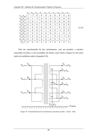 Capítulo III – Modelo de Transformador Trifásico Proposto
40
⎥
⎥
⎥
⎥
⎥
⎥
⎥
⎥
⎥
⎥
⎥
⎥
⎥
⎥
⎦
⎤
⎢
⎢
⎢
⎢
⎢
⎢
⎢
⎢
⎢
⎢
⎢
⎢
⎢
⎢
⎣
⎡
−
−
−
−
−
−
−
−
−
1000000000
1100000000
0100100000
1010000000
0010010000
1001000000
0001001000
0000000101
0000000110
0000000011
V|V|V|V|V|V|V|V|V|V
TV
VV
VV
VV
VV
VV
VV
VV
VV
VV
NsCstBstAstCsBsAsCpBpAp
Ns
NsCst
CstCs
NsBst
BstBs
NsAst
AstAs
ApCp
CpBp
BpAp
(3.37)
Para um transformador de três enrolamentos, com seu primário e terciário
conectados em delta e o seu secundário em estrela, como ilustra a Figura 10, tem como
matriz de incidência nodal a Equação(3.38).
VAp
VBp
VCp
IAp
IBp
ICp
VAs
VBs
VCs
IAs
IBs
ICs
VNs
Zns Ins
VAt
IAt
IBt
VBt
ICt
VCt
T(terra)
Figura 10– Transformador de três enrolamentos conectado em delta – estrela – delta.
 