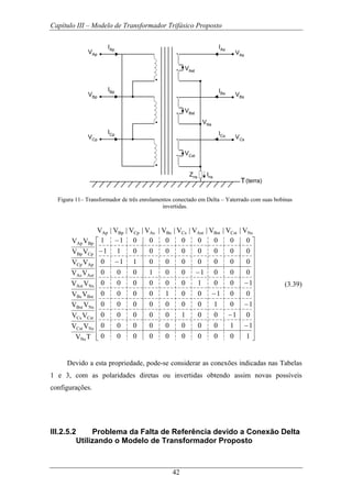 Capítulo III – Modelo de Transformador Trifásico Proposto
42
VAp
VBp
VCp
IAp
IBp
ICp
VAs
VBs
VCs
IAs
IBs
ICs
VNs
Zns Ins
VAst
VBst
VCst
T(terra)
Figura 11– Transformador de três enrolamentos conectado em Delta – Yaterrado com suas bobinas
invertidas.
⎥
⎥
⎥
⎥
⎥
⎥
⎥
⎥
⎥
⎥
⎥
⎥
⎥
⎥
⎦
⎤
⎢
⎢
⎢
⎢
⎢
⎢
⎢
⎢
⎢
⎢
⎢
⎢
⎢
⎢
⎣
⎡
−
−
−
−
−
−
−
−
−
1000000000
1100000000
0100100000
1010000000
0010010000
1001000000
0001001000
0000000110
0000000011
0000000011
V|V|V|V|V|V|V|V|V|V
TV
VV
VV
VV
VV
VV
VV
VV
VV
VV
NsCstBstAstCsBsAsCpBpAp
Ns
NsCst
CstCs
NsBst
BstBs
NsAst
AstAs
ApCp
CpBp
BpAp
(3.39)
Devido a esta propriedade, pode-se considerar as conexões indicadas nas Tabelas
1 e 3, com as polaridades diretas ou invertidas obtendo assim novas possíveis
configurações.
III.2.5.2 Problema da Falta de Referência devido a Conexão Delta
Utilizando o Modelo de Transformador Proposto
 