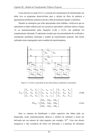 Capítulo III – Modelo de Transformador Trifásico Proposto
43
Como descrito na seção II.3.2.1 a conexão dos enrolamentos do transformador em
delta, leva os programas desenvolvidos para o cálculo do fluxo de potência a
apresentarem problemas numéricos devido a falta de elementos ligados a referência.
Durante as simulações que serão apresentadas neste trabalho, verificou-se que ao
representar as linhas trifásicas por seu circuito pi equivalente, conforme ilustra a Figura
12, ou matematicamente pelas Equações (3.40) e (3.41), este problema foi
completamente eliminado. É importante ressaltar que este procedimento foi verificado e
considerado satisfatório utilizando o modelo de transformador proposto. Não foram
realizados testes empregando outros modelos de transformadores.
ZCC
C
ZBB
ZAA
ZBC
ZAC
ZAB
B
A
YshAA YshBB YshCC YshAA YshBB YshCC
YshAB YshBC
YshAC
YshAB
YshBC
YshAC
K m
Figura 12– Circuito π equivalente de uma linha trifásica a parâmetros concentrados.
AA AB AC AA AB AC AA AB AC
ABC BA BB BC BA BB BC BA BB BC
CA CB CC CA CB CC CA CB CC
Z Z Z r r r X X X
Z Z Z Z r r r j X X X
Z Z Z r r r X X X
⎡ ⎤ ⎡ ⎤ ⎡ ⎤
⎢ ⎥ ⎢ ⎥ ⎢ ⎥= = +⎢ ⎥ ⎢ ⎥ ⎢ ⎥
⎢ ⎥ ⎢ ⎥ ⎢ ⎥⎣ ⎦ ⎣ ⎦ ⎣ ⎦
(3.40)
AA AB AC
ABC BA BB BC
CA CB CC
bsh bsh bsh
Ysh j bsh bsh bsh
bsh bsh bsh
⎡ ⎤
⎢ ⎥= ⎢ ⎥
⎢ ⎥⎣ ⎦
(3.41)
Para os sistemas de distribuição o efeito capacitivo das linhas pode ser
desprezado, assim matematicamente adota-se o artifício de substituir o termo em
derivação por um número de valor pequeno, por exemplo, 10-10
. Com esta técnica
assegura-se a não existência do termo em derivação e a presença de elementos
 