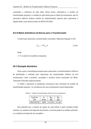Capítulo III – Modelo de Transformador Trifásico Proposto
44
conectados a referência do lado delta. Desta forma, utilizando-se o modelo de
transformador proposto e o modelo pi equivalente para as linhas de transmissão, não foi
necessário elaborar nenhum método de implementação especial para representar a
ligação delta, como desenvolvido em (DUGAN,2003).
III.2.6 Matriz Admitância de Barras para o Transformador
A matriz que representa o transformador conectado é dada pela Equação (3.42).
t
barra primY A Y A= (3.42)
Onde:
t
A : É a matriz de incidência transposta.
III.3 Exemplo Numérico
Nesta seção a metodologia proposta para representar os transformadores trifásicos
de distribuição é utilizada para representar um transformador trifásico de três
enrolamentos, onde o primário, secundário e terciário foram conectados em Delta-
Yaterrado-Yaterrado respectivamente.
A Tabela 4 apresenta os parâmetros necessários para utilização do modelo de
transformador proposto. As resistências dos seus enrolamentos foram desprezadas.
Tabela 4 – Dados do transformador trifásico de três enrolamentos
Vp/Vs/Vt
(V)
S
(VA)
Xds
(Ω)
XM
(Ω)
508/220/220 2400 0,1350 311,44
Será admitido que o número de espiras de cada bobina é igual à própria tensão
nominal. As reatâncias de dispersão do primário e terciário podem ser obtidas referindo-
se a reatância de dispersão do secundário.
 
