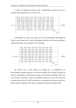 Capítulo III – Modelo de Transformador Trifásico Proposto
45
A matriz de impedância primitiva para o transformador expressa em ohms é
calculada pelas Equações (3.25), (3.26) e (3.27).
⎥
⎥
⎥
⎥
⎥
⎥
⎥
⎥
⎥
⎥
⎥
⎥
⎥
⎥
⎥
⎥
⎦
⎤
⎢
⎢
⎢
⎢
⎢
⎢
⎢
⎢
⎢
⎢
⎢
⎢
⎢
⎢
⎢
⎢
⎣
⎡
−
−
−−−−−−
−−−−−−
−−−−−−
−−−−−−
−−−−−−
−−−−−−
−−−−−−
−−−−−−
−−−−−−
=
10
10
10
10
005,78935,38935,38870,77935,38935,38440,311720,155720,155
935,38005,78935,38935,38870,77935,38720,155440,311720,155
935,38935,38005,78935,38935,38870,77720,155720,155440,311
870,77935,38935,38005,78935,38935,38440,311720,155720,155
935,38870,77935,38935,38005,78935,38720,155440,311720,155
935,38935,38870,77935,38935,38005,78720,155720,155440,311
440,311720,155720,155440,311720,155720,155752,1247796,622796,622
720,155440,311720,155720,155440,311720,155796,622752,1247796,622
720,155720,155440,311720,155720,155440,311796,622796,622752,1247
jprimZ (3.43)
Considerando os valores das tensões de fase do transformador apresentado na
Tabela 4 como valores base, a matriz de impedância primitiva em valores por unidade é
calculada de acordo com a Equação (3.35), resultando:
( )
⎥
⎥
⎥
⎥
⎥
⎥
⎥
⎥
⎥
⎥
⎥
⎥
⎥
⎥
⎥
⎥
⎦
⎤
⎢
⎢
⎢
⎢
⎢
⎢
⎢
⎢
⎢
⎢
⎢
⎢
⎢
⎢
⎢
⎢
⎣
⎡
−−−−−−
−−−−−−
−−−−−−
−−−−−−
−−−−−−
−−−−−−
−−−−−−
−−−−−−
−−−−−−
=
−
−
10
10
10
10
869,3931,1931,1862,3931,1931,1696,6348,3348,3
931,1869,3931,1931,1862,3931,1348,3696,6348,3
931,1931,1869,3931,1931,1862,3348,3348,3696,6
862,3931,1931,1869,3931,1931,1696,6348,3348,3
931,1862,3931,1931,1869,3931,1348,3696,6348,3
931,1931,1862,3931,1931,1869,3348,3348,3696,6
696,6348,3348,3696,6348,3348,3627,11804,5804,5
348,3696,6348,3348,3696,6348,3804,5627,11804,5
348,3348,3696,6348,3348,3696,6804,5804,5627,11
jpuZ prim (3.44)
De acordo com a teoria clássica do sistema p.u., as impedâncias dos
transformadores quando expressas em valores por unidade são as mesmas em ambos os
lados do transformador, característica que pode ser observada na Equação (3.44). Caso
seja necessário determinar a matriz de impedância primitiva em uma nova base, por
exemplo, para uma base de 10KVA de potência e considerando as mesmas tensões base,
pode-se utilizar a Equação (3.36), onde o resultado é descrito pela Equação (3.45).
 