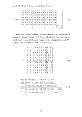 Capítulo III – Modelo de Transformador Trifásico Proposto
46
( )
⎥
⎥
⎥
⎥
⎥
⎥
⎥
⎥
⎥
⎥
⎥
⎥
⎥
⎥
⎥
⎥
⎦
⎤
⎢
⎢
⎢
⎢
⎢
⎢
⎢
⎢
⎢
⎢
⎢
⎢
⎢
⎢
⎢
⎢
⎣
⎡
−
−
−−−−−−
−−−−−−
−−−−−−
−−−−−−
−−−−−−
−−−−−−
−−−−−−
−−−−−−
−−−−−−
=
10
10
10
10
363,48140,24140,24280,48140,24140,24696,83848,41848,41
140,24363,48140,24140,24280,48140,24848,41696,83848,41
140,24140,24363,48140,24140,24280,48848,41848,41696,83
280,48140,24140,24363,48140,24140,24696,83848,41848,41
140,24280,48140,24140,24363,48140,24848,41696,83848,41
140,24140,24280,48140,24140,24363,48848,41848,41696,83
696,83848,41848,41696,83848,41848,41343,145546,72546,72
848,41696,83848,41848,41696,83848,41546,72343,145546,72
848,41848,41696,83848,41848,41696,83546,72546,72343,145
jpuprimZ (3.45)
A matriz de incidência nodal para o transformador com estas configurações de
enrolamento é dada pela Equação (3.46). A matriz admitância de barras que representa
o transformador pode ser calculada pela Equação (3.42) e é dada pela Equações (3.47) e
(3.48) para as bases de 0,8KVA e 10KVA respectivamente.
1 1 0 0 0 0 0 0 0 0 0
0 1 1 0 0 0 0 0 0 0 0
1 0 1 0 0 0 0 0 0 0 0
0 0 0 1 0 0 0 0 0 1 0
0 0 0 0 1 0 0 0 0 1 0
0 0 0 0 0 1 0 0 0 1 0
0 0 0 0 0 0 1 0 0 0 1
0 0 0 0 0 0 0 1 0 0 1
0 0 0 0 0 0 0 0 1 0 1
0 0 0 0 0 0 0 0 0 1 0
0 0 0 0 0 0 0 0 0 0 1
A
−⎡ ⎤
⎢ ⎥−
⎢ ⎥
−⎢ ⎥
⎢ ⎥
−⎢ ⎥
⎢ ⎥−
⎢ ⎥
= −⎢ ⎥
⎢ ⎥−
⎢ ⎥
−⎢ ⎥
⎢ ⎥−
⎢ ⎥
⎢ ⎥
⎢ ⎥⎢ ⎥⎣ ⎦
(3.46)
( )
⎥
⎥
⎥
⎥
⎥
⎥
⎥
⎥
⎥
⎥
⎥
⎥
⎥
⎥
⎥
⎥
⎦
⎤
⎢
⎢
⎢
⎢
⎢
⎢
⎢
⎢
⎢
⎢
⎢
⎢
⎢
⎢
⎢
⎢
⎣
⎡
−
−
−−−−−−
−−−−−−
−−−−−−
−−−−−−
−−−−−−
−−−−−−
−−−
−−−
−−−
=
028,4480343,149343,149343,149000000
0028,448000343,149343,149343,149000
343,1490168,116587,16587,16174,33587,16587,16705,280705,28
343,1490587,16168,116587,16587,16174,33587,16705,28705,280
343,1490587,16587,16168,116587,16587,16174,330705,28705,28
0343,149174,33587,16587,16168,116587,16587,16705,280705,28
0343,149587,16174,33587,16587,16168,116587,16705,28705,280
0343,149587,16587,16174,33587,16587,16168,1160705,28705,28
00705,28705,280705,28705,280272,66136,33136,33
000705,28705,280705,28705,28136,33272,66136,33
00705,280705,28705,280705,28136,33136,33272,66
jpuYbarra (3.47)
 