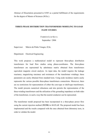 vi
Abstract of Dissertation presented to UFJF as a partial fulfillment of the requirements
for the degree of Master of Sciences (M.Sc.).
THREE-PHASE DISTRIBUTION TRANSFORMERS MODELING TO LOAD
FLOW STUDIES
FABRÍCIO LUIZ SILVA
September / 2004
Supervisor: Márcio de Pinho Vinagre, D.Sc.
Department: Electrical Engineering
This work proposes a mathematical model to represent three-phase distribution
transformers for load flow studies using phase-coordinates. The three-phase
transformers are represented by admittance matrix obtained from transformers
equivalent magnetic circuit analysis. As input data, the model requires the leakage
reactance, magnetizing reactance and resistances of the transformer windings; these
parameters are easily obtained from standard tests. Using node incidence matrix easily
represents the various possible three-phase transformers connections. Moreover, there
are no restrictions for representation of either the core-type or shell-type transformers.
The model presents numerical robustness and also permits the representation of the
three-winding transformers and the utilization of the grounding impedance on both sides
of the transformer, in such a way that the neutral conductor can be represented.
The transformer model proposed has been incorporated in a three-phase power flow
using the current injection method (TCIM) in MATLAB. The proposed model has been
implemented and the results compared with the ones obtained from laboratory tests, in
order to validate the model.
 