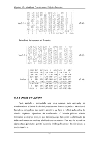 Capítulo III – Modelo de Transformador Trifásico Proposto
47
( )
⎥
⎥
⎥
⎥
⎥
⎥
⎥
⎥
⎥
⎥
⎥
⎥
⎥
⎥
⎥
⎥
⎦
⎤
⎢
⎢
⎢
⎢
⎢
⎢
⎢
⎢
⎢
⎢
⎢
⎢
⎢
⎢
⎢
⎢
⎣
⎡
−
−
−−−−−−
−−−−−−
−−−−−−
−−−−−−
−−−−−−
−−−−−−
−−−
−−−
−−−
=
842,350947,11947,11947,11000000
0842,35000947,11947,11947,11000
947,110293,9327,1327,1654,2327,1327,1296,20296,2
947,110327,1293,9327,1327,1654,2327,1296,2296,20
947,110327,1327,1293,9327,1327,1654,20296,2296,2
0947,11654,2327,1327,1293,9327,1327,1296,20296,2
0947,11327,1654,2327,1327,1293,9327,1296,2296,20
0947,11327,1327,1654,2327,1327,1293,90296,2296,2
00296,2296,20296,2296,20302,5651,2651,2
000296,2296,20296,2296,2651,2302,5651,2
00296,20296,2296,20296,2651,2651,2302,5
jpubarraY (3.48)
Redução de Kron para os nós de neutro:
( )
⎥
⎥
⎥
⎥
⎥
⎥
⎥
⎥
⎥
⎥
⎥
⎥
⎥
⎦
⎤
⎢
⎢
⎢
⎢
⎢
⎢
⎢
⎢
⎢
⎢
⎢
⎢
⎢
⎣
⎡
−−−−−−
−−−−−−
−−−−−−
−−−−−−
−−−−−−
−−−−−−
−−−
−−−
−−−
=
587,16587,16587,16174,33587,16587,16705,280705,28
140,24168,116587,16587,16174,33587,16705,28705,280
587,16587,16168,116587,16587,16174,330705,28705,28
174,33587,16587,16168,116587,16587,16705,280705,28
587,16174,33587,16587,16168,116587,16705,28705,280
587,16587,16174,33587,16587,16168,1160705,28705,28
705,28705,280705,28705,280272,66136,33136,33
0705,28705,280705,28705,28136,33272,66136,33
705,280705,28705,280705,28136,33136,33272,66
jpubarraY (3.49)
( )
⎥
⎥
⎥
⎥
⎥
⎥
⎥
⎥
⎥
⎥
⎥
⎥
⎦
⎤
⎢
⎢
⎢
⎢
⎢
⎢
⎢
⎢
⎢
⎢
⎢
⎢
⎣
⎡
−−−−−−
−−−−−−
−−−−−−
−−−−−−
−−−−−−
−−−−−−
−−−
−−−
−−−
=
293,9327,1327,1654,2327,1327,1296,20296,2
327,1293,9327,1327,1654,2327,1296,2296,20
327,1327,1293,9327,1327,1654,20296,2296,2
654,2327,1327,1293,9327,1327,1296,20296,2
327,1654,2327,1327,1293,9327,1296,2296,20
327,1327,1654,2327,1327,1293,90296,2296,2
296,2296,20296,2296,20302,5651,2651,2
0296,2296,20296,2296,2651,2302,5651,2
296,20296,2296,20296,2651,2651,2302,5
jpuYbarra (3.50)
III.4 Sumário do Capítulo
Neste capítulo é apresentada uma nova proposta para representar os
transformadores trifásicos de distribuição em estudos de fluxo de potência. O modelo é
baseado na metodologia das matrizes primitivas de Kron e é obtido pela análise do
circuito magnético equivalente do transformador. O modelo proposto permite
representar as diversas conexões dos transformadores, bem como a determinação de
todos os elementos da matriz de admitância que o representa. Para isto, são necessários
apenas alguns parâmetros que são facilmente obtidos pelos ensaios de curto-circuito e
de circuito aberto.
 