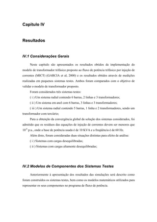 Capítulo IV
Resultados
IV.1 Considerações Gerais
Neste capítulo são apresentados os resultados obtidos da implementação do
modelo de transformador trifásico proposto ao fluxo de potência trifásico por injeção de
correntes (MICT) (GARCIA et al, 2000) e os resultados obtidos através de medições
realizadas em pequenos sistemas testes. Ambos foram comparados com o objetivo de
validar o modelo de transformador proposto.
Foram considerados três sistemas testes:
( i ) Um sistema radial contendo 6 barras, 2 linhas e 3 transformadores;
( ii ) Um sistema em anel com 6 barras, 3 linhas e 3 transformadores;
( iii ) Um sistema radial contendo 5 barras, 1 linha e 2 transformadores, sendo um
transformador com terciário;
Para a obtenção da convergência global da solução dos sistemas considerados, foi
admitido que os resíduos das equações de injeção de correntes devem ser menores que
10-6
p.u., onde a base de potência usada é de 10 KVA e a freqüência é de 60 Hz.
Além disto, foram consideradas duas situações distintas para efeito de análise:
( i ) Sistemas com cargas desequilibradas;
( ii ) Sistemas com cargas altamente desequilibradas;
IV.2 Modelos de Componentes dos Sistemas Testes
Anteriormente à apresentação dos resultados das simulações será descrito como
foram construídos os sistemas testes, bem como os modelos matemáticos utilizados para
representar os seus componentes no programa de fluxo de potência.
 