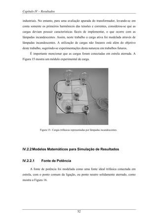 Capítulo IV – Resultados
52
industriais. No entanto, para uma avaliação apurada do transformador, levando-se em
conta somente os primeiros harmônicos das tensões e correntes, considerou-se que as
cargas deviam possuir características fáceis de implementar, o que ocorre com as
lâmpadas incandescentes. Assim, neste trabalho a carga ativa foi modelada através de
lâmpadas incandescentes. A utilização de cargas não lineares está além do objetivo
deste trabalho, sugerindo-se experimentações desta natureza em trabalhos futuros.
É importante mencionar que as cargas foram conectadas em estrela aterrada. A
Figura 15 mostra um módulo experimental de carga.
Figura 15– Cargas trifásicas representadas por lâmpadas incandescentes.
IV.2.2 Modelos Matemáticos para Simulação de Resultados
IV.2.2.1 Fonte de Potência
A fonte de potência foi modelada como uma fonte ideal trifásica conectada em
estrela, com o ponto comum da ligação, ou ponto neutro solidamente aterrado, como
mostra a Figura 16.
 