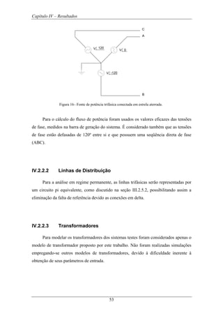 Capítulo IV – Resultados
53
A
B
C
V 0
V -120
V 120
Figura 16– Fonte de potência trifásica conectada em estrela aterrada.
Para o cálculo do fluxo de potência foram usados os valores eficazes das tensões
de fase, medidos na barra de geração do sistema. É considerado também que as tensões
de fase estão defasadas de 120º entre si e que possuem uma seqüência direta de fase
(ABC).
IV.2.2.2 Linhas de Distribuição
Para a análise em regime permanente, as linhas trifásicas serão representadas por
um circuito pi equivalente, como discutido na seção III.2.5.2, possibilitando assim a
eliminação da falta de referência devido as conexões em delta.
IV.2.2.3 Transformadores
Para modelar os transformadores dos sistemas testes foram considerados apenas o
modelo de transformador proposto por este trabalho. Não foram realizadas simulações
empregando-se outros modelos de transformadores, devido à dificuldade inerente à
obtenção de seus parâmetros de entrada.
 