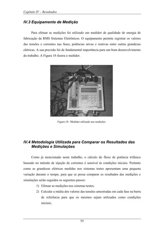 Capítulo IV – Resultados
55
IV.3 Equipamento de Medição
Para efetuar as medições foi utilizado um medidor de qualidade de energia de
fabricação da RMS Sistemas Eletrônicos. O equipamento permite registrar os valores
das tensões e correntes nas fases, potências ativas e reativas entre outras grandezas
elétricas. A sua precisão foi de fundamental importância para um bom desenvolvimento
do trabalho. A Figura 18 ilustra o medidor.
Figura 18– Medidor utilizado nas medições
IV.4 Metodologia Utilizada para Comparar os Resultados das
Medições e Simulações
Como já mencionado neste trabalho, o cálculo do fluxo de potência trifásico
baseado no método de injeção de correntes é sensível às condições iniciais. Portanto
como as grandezas elétricas medidas nos sistemas testes apresentam uma pequena
variação durante o tempo, para que se possa comparar os resultados das medições e
simulações serão seguidos os seguintes passos:
1) Efetuar as medições nos sistemas testes;
2) Calcular a média dos valores das tensões amostradas em cada fase na barra
de referência para que os mesmos sejam utilizados como condições
iniciais;
 