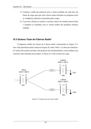 Capítulo IV – Resultados
56
3) Calcular a média das potências ativa e reativa medidas em cada fase nas
barras de carga, para que estes valores sejam utilizados no programa como
as verdadeiras potências consumidas pelas cargas;
4) E por fim, calcular as tensões e correntes através do modelo desenvolvido
e comparar os resultados com os valores médios das grandezas elétricas
medidas.
IV.5 Sistema Teste de 6 Barras Radial
O diagrama unifilar do sistema de 6 barras radial é apresentado na Figura 19 e
uma visão panorâmica deste sistema na Figura 20, onde a barra 1 é a barra de referência.
Os valores das tensões de linha e das potências dos transformadores, como também suas
conexões estão indicadas nessa figura. As barras 4 e 6 são as barras de carga.
1 2
TR1
3 4
TR2
LT1
LT2
5 6
TR3
CG1
CG2
3KVA
220 V / 508 V
2,4KVA
508 V / 220 V
1,5KVA
508 V / 220 V
Figura 19– Sistema teste de 6 barras radial
 