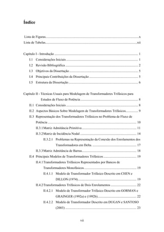 vii
Índice
Lista de Figuras.................................................................................................................x
Lista de Tabelas...............................................................................................................xii
Capítulo I - Introdução ..................................................................................................... 1
I.1 Considerações Iniciais....................................................................................... 1
I.2 Revisão Bibliográfica ........................................................................................ 2
I.3 Objetivos da Dissertação ................................................................................... 5
I.4 Principais Contribuições da Dissertação ........................................................... 5
I.5 Estrutura da Dissertação.................................................................................... 6
Capítulo II - Técnicas Usuais para Modelagem de Transformadores Trifásicos para
Estudos de Fluxo de Potência...................................................................... 8
II.1 Considerações Iniciais....................................................................................... 8
II.2 Aspectos Básicos Sobre Modelagem de Transformadores Trifásicos............... 9
II.3 Representação dos Transformadores Trifásicos no Problema de Fluxo de
Potência ........................................................................................................... 10
II.3.1Matriz Admitância Primitiva.................................................................. 11
II.3.2Matriz de Incidência Nodal .................................................................... 14
II.3.2.1 Problemas na Representação da Conexão dos Enrolamentos dos
Transformadores em Delta. ..................................................... 17
II.3.3Matriz Admitância de Barras.................................................................. 18
II.4 Principais Modelos de Transformadores Trifásicos........................................ 19
II.4.1Transformadores Trifásicos Representados por Bancos de
Transformadores Monofásicos ............................................................... 19
II.4.1.1 Modelo de Transformador Trifásico Descrito em CHEN e
DILLON (1974)....................................................................... 19
II.4.2Transformadores Trifásicos de Dois Enrolamentos ............................... 22
II.4.2.1 Modelo de Transformador Trifásico Descrito em GORMAN e
GRAINGER (1992a) e (1992b)............................................... 22
II.4.2.2 Modelo de Transformador Descrito em DUGAN e SANTOSO
(2003) ...................................................................................... 23
 
