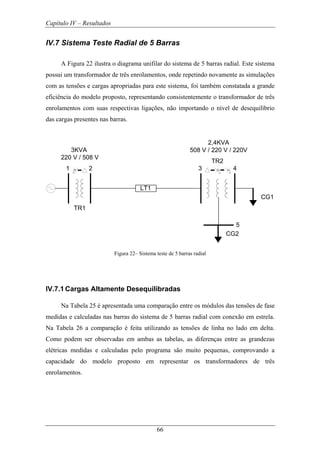 Capítulo IV – Resultados
66
IV.7 Sistema Teste Radial de 5 Barras
A Figura 22 ilustra o diagrama unifilar do sistema de 5 barras radial. Este sistema
possui um transformador de três enrolamentos, onde repetindo novamente as simulações
com as tensões e cargas apropriadas para este sistema, foi também constatada a grande
eficiência do modelo proposto, representando consistentemente o transformador de três
enrolamentos com suas respectivas ligações, não importando o nível de desequilíbrio
das cargas presentes nas barras.
1 2
TR1
LT1
3 4
TR2
CG1
CG2
5
3KVA
220 V / 508 V
2,4KVA
508 V / 220 V / 220V
Figura 22– Sistema teste de 5 barras radial
IV.7.1 Cargas Altamente Desequilibradas
Na Tabela 25 é apresentada uma comparação entre os módulos das tensões de fase
medidas e calculadas nas barras do sistema de 5 barras radial com conexão em estrela.
Na Tabela 26 a comparação é feita utilizando as tensões de linha no lado em delta.
Como podem ser observadas em ambas as tabelas, as diferenças entre as grandezas
elétricas medidas e calculadas pelo programa são muito pequenas, comprovando a
capacidade do modelo proposto em representar os transformadores de três
enrolamentos.
 