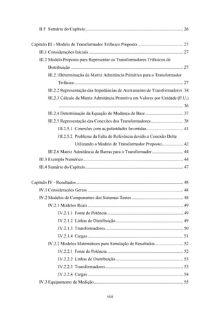 viii
II.5 Sumário do Capítulo........................................................................................ 26
Capítulo III - Modelo de Transformador Trifásico Proposto ......................................... 27
III.1 Considerações Iniciais..................................................................................... 27
III.2 Modelo Proposto para Representar os Transformadores Trifásicos de
Distribuição ..................................................................................................... 27
III.2.1Determinação da Matriz Admitância Primitiva para o Transformador
Trifásico.................................................................................................. 27
III.2.2 Representação das Impedâncias de Aterramento de Transformadores 34
III.2.3 Cálculo da Matriz Admitância Primitiva em Valores por Unidade (P.U.)
................................................................................................................ 36
III.2.4 Determinação da Equação de Mudança de Base.................................. 37
III.2.5 Representação das Conexões dos Transformadores............................. 38
III.2.5.1 Conexões com as polaridades Invertidas................................. 41
III.2.5.2 Problema da Falta de Referência devido a Conexão Delta
Utilizando o Modelo de Transformador Proposto................... 42
III.2.6 Matriz Admitância de Barras para o Transformador............................ 44
III.3 Exemplo Numérico.......................................................................................... 44
III.4 Sumário do Capítulo........................................................................................ 47
Capítulo IV - Resultados ................................................................................................ 48
IV.1 Considerações Gerais ...................................................................................... 48
IV.2 Modelos de Componentes dos Sistemas Testes .............................................. 48
IV.2.1 Modelos Reais...................................................................................... 49
IV.2.1.1 Fonte de Potência .................................................................... 49
IV.2.1.2 Linhas de Distribuição............................................................. 49
IV.2.1.3 Transformadores...................................................................... 50
IV.2.1.4 Cargas...................................................................................... 51
IV.2.2 Modelos Matemáticos para Simulação de Resultados ......................... 52
IV.2.2.1 Fonte de Potência .................................................................... 52
IV.2.2.2 Linhas de Distribuição............................................................. 53
IV.2.2.3 Transformadores...................................................................... 53
IV.2.2.4 Cargas...................................................................................... 54
IV.3 Equipamento de Medição................................................................................ 55
 