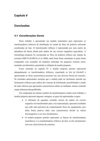 Capítulo V
Conclusões
V.1 Considerações Gerais
Neste trabalho é apresentado um modelo matemático para representar os
transformadores trifásicos de distribuição no estudo de fluxo de potência utilizando
coordenadas de fase. O transformador trifásico é representado por uma matriz de
admitância de barras obtida pela análise de seu circuito magnético equivalente. A
metodologia proposta foi incorporada ao fluxo de potência trifásico por injeção de
correntes (MICT) (GARCIA et al, 2000), onde foram feitas simulações as quais foram
comparadas com resultados de medições realizadas em pequenos sistemas testes,
montados em laboratório, permitindo a validação do modelo proposto.
Como mostrado no capítulo IV o modelo proposto permite representar
adequadamente os transformadores trifásicos, respeitando as leis de Kirchoff e
apresentando as várias características presentes nas suas diversas formas de conexões.
Os resultados apresentados mostram que o modelo pode ser facilmente inserido nas
ferramentas trifásicas para análise dos sistemas de distribuição, possibilitando o estudo
de redes elétricas que apresentam características radiais ou malhadas, mesmo contendo
cargas altamente desequilibradas.
Em comparação aos demais modelos de transformadores citados neste trabalho, o
modelo proposto apresenta algumas vantagens, as quais são apresentadas a seguir:
• A utilização de equações extraídas através da análise do circuito
magnético do transformador para a sua representação, apresenta resultados
que estão mais próximos do comportamento físico do equipamento, pois
desta forma pode-se obter suas características devido ao núcleo
ferromagnético e aos seus enrolamentos;
• O modelo proposto permite representar os bancos de transformadores
monofásicos e os transformadores trifásicos de dois ou três enrolamentos
com suas várias formas de conexões;
 