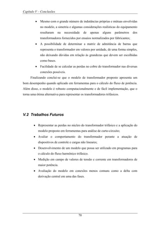 Capítulo V – Conclusões
70
• Mesmo com o grande número de indutâncias próprias e mútuas envolvidas
no modelo, a simetria e algumas considerações realísticas do equipamento
resultaram na necessidade de apenas alguns parâmetros dos
transformadores fornecidos por ensaios normalizados por fabricantes;
• A possibilidade de determinar a matriz de admitância de barras que
representa o transformador em valores por unidade, de uma forma simples,
não deixando dúvidas em relação às grandezas que devem ser escolhidas
como bases.
• Facilidade de se calcular as perdas no cobre do transformador nas diversas
conexões possíveis.
Finalizando conclui-se que o modelo de transformador proposto apresenta um
bom desempenho quando aplicado em ferramentas para o cálculo do fluxo de potência.
Além disso, o modelo é robusto computacionalmente e de fácil implementação, que o
torna uma ótima alternativa para representar os transformadores trifásicos.
V.2 Trabalhos Futuros
• Representar as perdas no núcleo do transformador trifásico e a aplicação do
modelo proposto em ferramentas para análise de curto-circuito;
• Avaliar o comportamento do transformador perante a atuação de
dispositivos de controle e cargas não lineares;
• Desenvolvimento de um modelo que possa ser utilizado em programas para
o cálculo do fluxo harmônico trifásico.
• Medição em campo de valores de tensão e corrente em transformadores de
maior potência.
• Avaliação do modelo em conexões menos comuns como a delta com
derivação central em uma das fases.
 