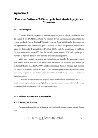 Apêndice A
Fluxo de Potência Trifásico pelo Método de Injeção de
Correntes
A.1 Introdução
O estudo do fluxo de potência baseado nas equações de injeção de corrente data
da década de 70 (DOMMEL, 1970). No entanto, devido a dificuldades apresentadas na
representação de barras do tipo PV esta ferramenta ficou inviabilizada. Recentemente
foi apresentada uma formulação para o cálculo do fluxo de potência baseado nas
equações de injeção de corrente (DA COSTA, 1999), onde foi solucionado o problema
de representação de barras PV. Essa formulação apresentou-se 30% mais rápida que o
método de Newton Raphson convencional em coordenadas polares.
Visto que a matriz jacobiana na metodologia de injeção de correntes é muito
próxima da matriz admitância de barras, essa ferramenta foi estendida para análise de
sistemas trifásicos (GARCIA, 2000), sendo denominada fluxo de potência pelo método
de injeção de correntes trifásico – MICT. Esta metodologia apresentou grande robustez
numérica, superando as dificuldades inerentes à análise de sistemas trifásicos
desbalanceados.
O modelo de transformador proposto neste trabalho foi incorporado ao MICT,
sendo assim, apresenta-se neste Apêndice o equacionamento matemático do fluxo de
potência trifásico pelo método de injeção de correntes.
A.2 Desenvolvimento Matemático
A.2.1 Equações Básicas
Considerando um sistema trifásico, a injeção líquida de corrente na barra k é dada
por:
( )( )sh sh
k p
s s s st s s s st
k k k ki k k i ki
i t
I jb V jb V V V y
α∈Ω ∈
= + Σ Σ + − (A.1)
 