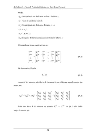 Apêndice A – Fluxo de Potência Trifásico por Injeção de Corrente
72
Onde:
sh
s
kb : Susceptância em derivação na fase s da barra k;
s
kV : Fasor de tensão na barra k;
sh
st
kib : Susceptância em derivação do ramo k – i;
, ps t α∈ ;
{ }, ,p A B Cα = ;
kΩ : Conjunto de barras conectadas diretamente à barra k.
Colocando na forma matricial, tem-se:
1 11 12 1 1
2 21 22 2 2
1 2
ABC ABC ABC ABC ABC
n
ABC ABC ABC ABC ABC
n
ABC ABC ABC ABC ABC
n n n nn n
I Y Y Y V
I Y Y Y V
I Y Y Y V
⎡ ⎤ ⎡ ⎤ ⎡ ⎤
⎢ ⎥ ⎢ ⎥ ⎢ ⎥
⎢ ⎥ ⎢ ⎥ ⎢ ⎥=
⎢ ⎥ ⎢ ⎥ ⎢ ⎥
⎢ ⎥ ⎢ ⎥ ⎢ ⎥
⎢ ⎥ ⎢ ⎥ ⎢ ⎥⎣ ⎦ ⎣ ⎦ ⎣ ⎦
L
L
M M M O M M
L
(A.2)
De forma simplificada:
I YV= (A.3)
A matriz Y é a matriz admitância de barras na forma trifásica e seus elementos são
dados por:
AA AB AC AA AB AC
km km km km km km
ABC ABC ABC BA BB BC BA BB BC
km km km km km km km km km
CA CB CC CA CB CC
km km km km km km
G G G B B B
Y G jB G G G j B B B
G G G B B B
⎡ ⎤ ⎡ ⎤
⎢ ⎥ ⎢ ⎥
= + = +⎢ ⎥ ⎢ ⎥
⎢ ⎥ ⎢ ⎥
⎣ ⎦ ⎣ ⎦
(A.4)
Para uma barra k do sistema, os vetores ABC
kI e ABC
kV em (A.2) são dadas
respectivamente por:
 