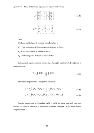 Apêndice A – Fluxo de Potência Trifásico por Injeção de Corrente
73
k k
k k
k k
A A A
k r m
ABC B B B
k k r m
C C C
k r m
I I I
I I I j I
I I I
⎡ ⎤ ⎡ ⎤⎡ ⎤
⎢ ⎥ ⎢ ⎥⎢ ⎥
= +⎢ ⎥ ⎢ ⎥⎢ ⎥
⎢ ⎥ ⎢ ⎥⎢ ⎥
⎣ ⎦ ⎣ ⎦ ⎣ ⎦
(A.5)
k k
k k
k k
A A A
k r m
ABC B B B
k k r m
C C C
k r m
V V V
V V V j V
V V V
⎡ ⎤ ⎡ ⎤⎡ ⎤
⎢ ⎥ ⎢ ⎥⎢ ⎥
= +⎢ ⎥ ⎢ ⎥⎢ ⎥
⎢ ⎥ ⎢ ⎥⎢ ⎥
⎣ ⎦ ⎣ ⎦ ⎣ ⎦
(A.6)
Onde:
k
s
rI : Parte real do fasor da corrente injetada na fase s;
k
s
mI : Parte imaginária do fasor da corrente injetada na fase s;
k
s
rV : Parte real do fasor de tensão da fase s;
k
s
mV : Parte imaginária do fasor de tensão da fase s.
Considerando agora somente a barra k, a Equação matricial (A.2) reduz-se à
seguinte forma:
p k p
i k
s st s st s
k kk k ki i
t i t
I Y V Y V
α α
≠
∈ ∈Ω ∈
= Σ + Σ Σ (A.7)
Separando em partes real e imaginária, obtém-se:
( ) ( )k k k i i
p k p
i k
s st s st s st s st s
r kk r kk m ki r ki m
t i t
I G V B V G V B V
α α
≠
∈ ∈Ω ∈
= Σ − + Σ Σ − (A.8)
( ) ( )k k k i i
p k p
i k
s st s st s st s st s
m kk r kk m ki r ki m
t i t
I B V G V B V G V
α α
≠
∈ ∈Ω ∈
= Σ + + Σ Σ + (A.9)
Quando escrevemos as Equações (A.8) e (A.9) na forma matricial para um
sistema de n barras, obtém-se o sistema de equações dado por (A.10) ou de forma
simplificada (A.11).
 