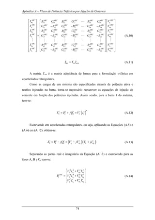 Apêndice A – Fluxo de Potência Trifásico por Injeção de Corrente
74
1
1
2
2
11 11 12 12 1 1
11 11 12 12 1 1
21 21 22 22 2 2
21 21 22 22
n
n
ABC ABC ABC ABC ABC ABC ABC
m n n
ABC ABC ABC ABC ABC ABC ABC
r n n
ABC ABC ABC ABC ABC ABC ABC
m n n
ABC ABC ABC ABC A
r
ABC
m
ABC
r
I B G B G B G
I G B G B G B
I B G B G B G
I G B G B
I
I
⎡ ⎤
⎢ ⎥
− − −⎢ ⎥
⎢ ⎥
⎢ ⎥
= − −⎢ ⎥
⎢ ⎥
⎢ ⎥
⎢ ⎥
⎢ ⎥
⎢ ⎥⎣ ⎦
L
L
L
M
1
1
2
22 2
1 1 2 2
1 1 2 2
n
n
ABC
r
ABC
m
ABC
r
ABCBC ABC ABC
mn n
ABCABC ABC ABC ABC ABC ABC
rn n n n nn nn
ABCABC ABC ABC ABC ABC ABC
mn n n n nn nn
V
V
V
VG B
VB G B G B G
VG B G B G B
⎡ ⎤⎡ ⎤
⎢ ⎥⎢ ⎥
⎢ ⎥⎢ ⎥
⎢ ⎥⎢ ⎥
⎢ ⎥⎢ ⎥
− ⎢ ⎥⎢ ⎥
⎢ ⎥⎢ ⎥
⎢ ⎥⎢ ⎥
⎢ ⎥⎢ ⎥
⎢ ⎥⎢ ⎥− − −⎢ ⎥ ⎢ ⎥⎣ ⎦ ⎣ ⎦
L
MM M M M O M M
L
L
(A.10)
mr ret rmI Y V= (A.11)
A matriz Yret é a matriz admitância de barras para a formulação trifásica em
coordenadas retangulares.
Como as cargas de um sistema são especificadas através da potência ativa e
reativa injetadas na barra, torna-se necessário reescrever as equações de injeção de
corrente em função das potências injetadas. Assim sendo, para a barra k do sistema,
tem-se:
( )
*s s s s s
k k k k kS P jQ V I= + = (A.12)
Escrevendo em coordenadas retangulares, ou seja, aplicando as Equações (A.5) e
(A.6) em (A.12), obtém-se:
( )( )k k k k
s s s s s s s
k k k r m r mS P jQ V jV I jI= − = − + (A.13)
Separando as partes real e imaginária da Equação (A.13) e escrevendo para as
fases A, B e C, tem-se:
k k k k
k k k k
k k k k
A A A A
r r m m
ABC B B B B
k r r m m
C C C C
r r m m
V I V I
P V I V I
V I V I
⎡ ⎤+
⎢ ⎥
= +⎢ ⎥
⎢ ⎥+⎣ ⎦
(A.14)
 