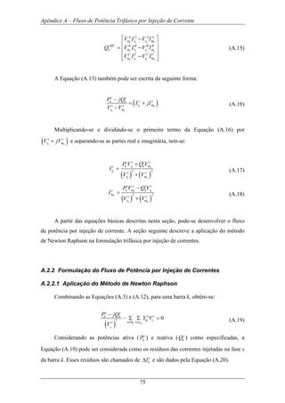 Apêndice A – Fluxo de Potência Trifásico por Injeção de Corrente
75
k k k k
k k k k
k k k k
A A A A
m r r m
ABC B B B B
k m r r m
C C C C
m r r m
V I V I
Q V I V I
V I V I
⎡ ⎤−
⎢ ⎥
= −⎢ ⎥
⎢ ⎥−⎣ ⎦
(A.15)
A Equação (A.13) também pode ser escrita da seguinte forma:
( )k k
k k
s s
s sk k
r ms s
r m
P jQ
I jI
V V
−
= +
−
(A.16)
Multiplicando-se e dividindo-se o primeiro termo da Equação (A.16) por
( )k k
s s
r mV jV+ e separando-se as partes real e imaginária, tem-se:
( ) ( )
2 2
k k
k
k k
s s s s
k r k ms
r
s s
r m
P V Q V
I
V V
+
=
+
(A.17)
( ) ( )
2 2
k k
k
k k
s s s s
k m k rs
m
s s
r m
P V Q V
I
V V
−
=
+
(A.18)
A partir das equações básicas descritas nesta seção, pode-se desenvolver o fluxo
de potência por injeção de corrente. A seção seguinte descreve a aplicação do método
de Newton Raphson na formulação trifásica por injeção de correntes.
A.2.2 Formulação do Fluxo de Potência por Injeção de Correntes
A.2.2.1 Aplicação do Método de Newton Raphson
Combinando as Equações (A.3) e (A.12), para uma barra k, obtém-se:
( )
*
0
k p
k
s s
st tk k
ki i
i ts
P jQ
Y V
V α∈Ω ∈
−
− Σ Σ = (A.19)
Considerando as potências ativa ( s
kP ) e reativa ( s
kQ ) como especificadas, a
Equação (A.19) pode ser considerada como os resíduos das correntes injetadas na fase s
da barra k. Esses resíduos são chamados de s
kI∆ e são dados pela Equação (A.20).
 