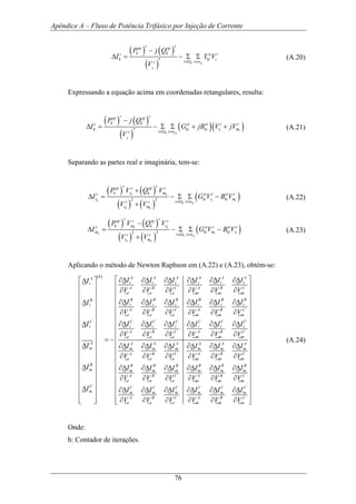 Apêndice A – Fluxo de Potência Trifásico por Injeção de Corrente
76
( ) ( )
( )
*
k p
k
s ssp sp
k ks st t
k ki i
i ts
P j Q
I Y V
V α∈Ω ∈
−
∆ = − Σ Σ (A.20)
Expressando a equação acima em coordenadas retangulares, resulta:
( ) ( )
( )
( )( )* i i
k p
k
s ssp sp
k ks st st t t
k ki ki r m
i ts
P j Q
I G jB V jV
V α∈Ω ∈
−
∆ = − Σ Σ + + (A.21)
Separando as partes real e imaginária, tem-se:
( ) ( )
( ) ( )
( )2 2
k k
k i i
k p
k k
s ssp s sp s
k r k ms st t st t
r ki r ki m
i ts s
r m
P V Q V
I G V B V
V V α∈Ω ∈
+
∆ = − Σ Σ −
+
(A.22)
( ) ( )
( ) ( )
( )2 2
k k
k i i
k p
k k
s ssp s sp s
k m k rs st t st t
m ki m ki r
i ts s
r m
P V Q V
I G V B V
V V α∈Ω ∈
−
∆ = − Σ Σ −
+
(A.23)
Aplicando o método de Newton Raphson em (A.22) e (A.23), obtém-se:
( )h A A A A A AA
r r r r r rr
A B C A B C
r r r m m m
B B B B B BB
r r r r r rr
A B C A B C
r r r m m m
C C C C
r r r r
A B
r r
A
m
B
m
C
m
I I I I I II
V V V V V V
I I I I I II
V V V V V V
I I I I
V V V
I
I
I
∂∆ ∂∆ ∂∆ ∂∆ ∂∆ ∂∆⎡ ⎤∆
⎢ ⎥ ∂ ∂ ∂ ∂ ∂ ∂
⎢ ⎥
⎢ ⎥ ∂∆ ∂∆ ∂∆ ∂∆ ∂∆ ∂∆∆
⎢ ⎥
∂ ∂ ∂ ∂ ∂ ∂⎢ ⎥
⎢ ⎥∆ ∂∆ ∂∆ ∂∆
⎢ ⎥
∂ ∂ ∂⎢ ⎥
= −⎢ ⎥∆
⎢ ⎥
⎢ ⎥
⎢ ⎥
∆⎢ ⎥
⎢ ⎥
⎢ ⎥
∆⎢ ⎥
⎢ ⎥⎢ ⎥⎣ ⎦
C C C
r r r
C A B C
r m m m
A A A A A A
m m m m m m
A B C A B C
r r r m m m
B B B B B B
m m m m m m
A B C A B C
r r r m m m
C C C C C C
m m m m m m
A B C A B C
r r r m m m
I I I
V V V
I I I I I I
V V V V V V
I I I I I I
V V V V V V
I I I I I I
V V V V V V
⎡
⎢
⎢
⎢
⎢
⎢
⎢ ∂∆ ∂∆ ∂∆
⎢
∂ ∂ ∂
∂∆ ∂∆ ∂∆ ∂∆ ∂∆ ∂∆
∂ ∂ ∂ ∂ ∂ ∂
∂∆ ∂∆ ∂∆ ∂∆ ∂∆ ∂∆
∂ ∂ ∂ ∂ ∂ ∂
∂∆ ∂∆ ∂∆ ∂∆ ∂∆ ∂∆
∂ ∂ ∂ ∂ ∂ ∂⎣
⎤
⎥
⎥
⎥
⎥
⎥
⎥
⎥
⎢ ⎥
⎢ ⎥
⎢ ⎥
⎢ ⎥
⎢ ⎥
⎢ ⎥
⎢ ⎥
⎢ ⎥
⎢ ⎥
⎢ ⎥
⎢ ⎥⎦
(A.24)
Onde:
h: Contador de iterações.
 
