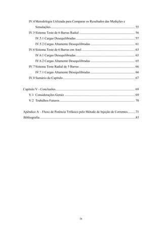 ix
IV.4 Metodologia Utilizada para Comparar os Resultados das Medições e
Simulações....................................................................................................... 55
IV.5 Sistema Teste de 6 Barras Radial .................................................................... 56
IV.5.1 Cargas Desequilibradas........................................................................ 57
IV.5.2 Cargas Altamente Desequilibradas ...................................................... 61
IV.6 Sistema Teste de 6 Barras em Anel................................................................. 63
IV.6.1 Cargas Desequilibradas........................................................................ 63
IV.6.2 Cargas Altamente Desequilibradas ...................................................... 65
IV.7 Sistema Teste Radial de 5 Barras .................................................................... 66
IV.7.1 Cargas Altamente Desequilibradas ...................................................... 66
IV.8 Sumário do Capítulo........................................................................................ 67
Capítulo V - Conclusões................................................................................................. 69
V.1 Considerações Gerais ...................................................................................... 69
V.2 Trabalhos Futuros............................................................................................ 70
Apêndice A – Fluxo de Potência Trifásico pelo Método de Injeção de Correntes..........71
Bibliografia......................................................................................................................83
 