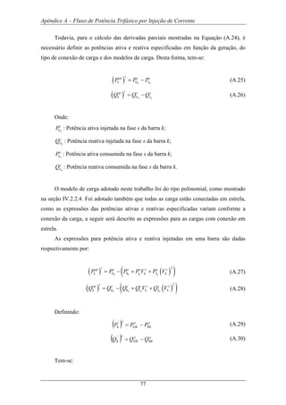 Apêndice A – Fluxo de Potência Trifásico por Injeção de Corrente
77
Todavia, para o cálculo das derivadas parciais mostradas na Equação (A.24), é
necessário definir as potências ativa e reativa especificadas em função da geração, do
tipo de conexão de carga e dos modelos de carga. Desta forma, tem-se:
( ) k k
ssp s s
k G LP P P= − (A.25)
( ) k k
ssp s s
k G LQ Q Q= − (A.26)
Onde:
k
s
GP : Potência ativa injetada na fase s da barra k;
k
s
GQ : Potência reativa injetada na fase s da barra k;
k
s
LP : Potência ativa consumida na fase s da barra k;
k
s
LQ : Potência reativa consumida na fase s da barra k.
O modelo de carga adotado neste trabalho foi do tipo polinomial, como mostrado
na seção IV.2.2.4. Foi adotado também que todas as carga estão conectadas em estrela,
como as expressões das potências ativas e reativas especificadas variam conforme a
conexão da carga, a seguir será descrito as expressões para as cargas com conexão em
estrela.
As expressões para potência ativa e reativa injetadas em uma barra são dadas
respectivamente por:
( ) ( )( )2
0 1 2k k k k
ssp s s s s s s
k G k kP P P P V P V= − + + (A.27)
( ) ( )( )2
0 1 2k k k k
ssp s s s s s s
k G k kQ Q Q Q V Q V= − + + (A.28)
Definindo:
( ) s
k
s
Gk
s
k PPP 0
'
−= (A.29)
( ) s
k
s
Gk
s
k QQQ 0
'
−= (A.30)
Tem-se:
 