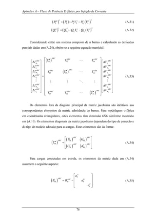Apêndice A – Fluxo de Potência Trifásico por Injeção de Corrente
78
( ) ( ) ( )
2'
1 2k k
ssp s s s s
k k k kP P P V P V= − − (A.31)
( ) ( ) ( )
2'
1 2k k
ssp s s s s
k k k kQ Q Q V Q V= − − (A.32)
Considerando então um sistema composto de n barras e calculando as derivadas
parciais dadas em (A.24), obtém-se a seguinte equação matricial:
( )
( )
( )
1 1
1 1
2 2
2 2
11 12 1
21 11 2
1 2
n n
n n
ABC ABC ABC
ABC ABCn
m r
ABC ABC
r m
ABCABC ABCABC ABC
m rn
ABC ABC
r m
ABC ABC
m r
ABC AB
ABCr mABC ABC
n n nn
Y Y Y
I V
I V
I VY Y Y
I V
I V
I V
Y Y Y
•
•
•
⎡ ⎤
⎡ ⎤∆ ∆⎢ ⎥
⎢ ⎥ ⎢ ⎥∆ ∆⎢ ⎥ ⎢ ⎥
⎢ ⎥ ⎢ ⎥∆ ∆
⎢ ⎥ ⎢ ⎥
∆ ∆=⎢ ⎥ ⎢ ⎥
⎢ ⎥ ⎢ ⎥
⎢ ⎥ ⎢ ⎥
∆ ∆⎢ ⎥ ⎢ ⎥
⎢ ⎥ ⎢ ⎥∆ ∆⎢ ⎥⎣ ⎦ ⎢ ⎥
⎣ ⎦
L
L
M MM M O M
L
C
⎡ ⎤
⎢ ⎥
⎢ ⎥
⎢ ⎥
⎢ ⎥
⎢ ⎥
⎢ ⎥
⎢ ⎥
⎢ ⎥
⎢ ⎥
⎢ ⎥⎣ ⎦
(A.33)
Os elementos fora da diagonal principal da matriz jacobiana são idênticos aos
correspondentes elementos da matriz admitância de barras. Para modelagem trifásica
em coordenadas retangulares, estes elementos têm dimensão 6X6 conforme mostrado
em (A.10). Os elementos diagonais da matriz jacobiano dependem do tipo de conexão e
do tipo de modelo adotado para as cargas. Estes elementos são da forma:
( )
( ) ( )
( ) ( )
' '
'' ''
ABC ABC
ABC kk kk
kk ABC ABC
kk kk
B G
Y
G B
•
⎡ ⎤
⎢ ⎥=
⎢ ⎥
⎢ ⎥⎣ ⎦
(A.34)
Para cargas conectadas em estrela, os elementos da matriz dada em (A.34)
assumem o seguinte aspecto:
( )'
A
k
ABC ABC B
kk kk k
C
k
a
B B a
a
⎡ ⎤
⎢ ⎥
= − ⎢ ⎥
⎢ ⎥
⎣ ⎦
(A.35)
 