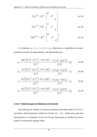 Apêndice A – Fluxo de Potência Trifásico por Injeção de Corrente
79
( )'
A
k
ABC ABC B
kk kk k
C
k
b
G G b
b
⎡ ⎤
⎢ ⎥
= − ⎢ ⎥
⎢ ⎥
⎣ ⎦
(A.36)
( )''
A
k
ABC ABC B
kk kk k
C
k
c
G G c
c
⎡ ⎤
⎢ ⎥
= − ⎢ ⎥
⎢ ⎥
⎣ ⎦
(A.37)
( )''
A
k
ABC ABC B
kk kk k
C
k
d
B B d
d
⎡ ⎤
⎢ ⎥
= − − ⎢ ⎥
⎢ ⎥
⎣ ⎦
(A.38)
Os elementos s
ka , s
kb , s
kc e s
kd ( ps α∈ ) determinam a dependência da matriz
jacobiana ao modelo de carga adotado e são determinados por:
( ) ( ) ( ) ( )
( )
( )
( )
2 2 2' '
1 1
24 3
2k k k k
k k k k k
k
s ss s s s s s s s s
k r m r m k r m rs s
k
s s
k k
Q V V V V P V V P Q V
a Q
V V
⎡ ⎤− − +⎢ ⎥⎣ ⎦= + + (A.39)
( ) ( ) ( ) ( )
( )
( )
( )
2 2 2' '
1 1
24 3
2k k k k
k k k k k
k
s ss s s s s s s s s
k r m r m k r m rs s
k
s s
k k
P V V V V Q V V Q P V
b P
V V
⎡ ⎤− − +⎢ ⎥⎣ ⎦= − − (A.40)
( ) ( ) ( ) ( )
( )
( )
( )
2 2 2' '
1 1
24 3
2k k k k
k k k k k
k
s ss s s s s s s s s
k m r r m k r m ms s
k
s s
k k
P V V V V Q V V Q P V
c P
V V
⎡ ⎤− − −⎢ ⎥⎣ ⎦= + − (A.41)
( ) ( ) ( ) ( )
( )
( )
( )
2 2 2' '
1 1
24 3
2k k k k
k k k k k
k
s ss s s s s s s s s
k r m r m k r m rs s
k
s s
k k
Q V V V V P V V P Q V
d Q
V V
⎡ ⎤− − −⎢ ⎥⎣ ⎦= + − (A.42)
A.2.2.2 Determinação do Resíduos de Corrente
Para obtenção da solução do sistema de equações linearizadas dado em (A.33), é
necessária a determinação dos resíduos de corrente k
s
mI∆ e k
s
rI∆ . Sendo assim, para uma
barra genérica k, as Equações (A.22) e (A.23) que representam os resíduos de corrente
podem ser reescritas da seguinte forma:
 