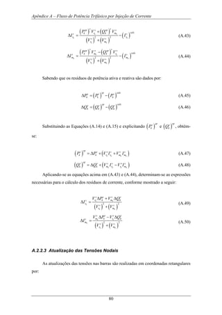 Apêndice A – Fluxo de Potência Trifásico por Injeção de Corrente
80
( ) ( )
( ) ( )
( )2 2
k k
k k
k k
s ssp s sp s
calck r k ms s
r r
s s
r m
P V Q V
I I
V V
+
∆ = −
+
(A.43)
( ) ( )
( ) ( )
( )2 2
k k
k k
k k
s ssp s sp s
calck m k rs s
m m
s s
r m
P V Q V
I I
V V
−
∆ = −
+
(A.44)
Sabendo que os resíduos de potência ativa e reativa são dados por:
( ) ( )
sp calcs s s
k k kP P P∆ = − (A.45)
( ) ( )
sp calcs s s
k k kQ Q Q∆ = − (A.46)
Substituindo as Equações (A.14) e (A.15) e explicitando ( )
sps
kP e ( )
sps
kQ , obtém-
se:
( ) ( )k k k k
sps s s s s s
k k r r m mP P V I V I= ∆ + + (A.47)
( ) ( )k k k k
sps s s s s s
k k m r r mQ Q V I V I= ∆ + − (A.48)
Aplicando-se as equações acima em (A.43) e (A.44), determinam-se as expressões
necessárias para o cálculo dos resíduos de corrente, conforme mostrado a seguir:
( ) ( )
2 2
k k
k
k k
s s s s
r k m ks
r
s s
r m
V P V Q
I
V V
∆ + ∆
∆ =
+
(A.49)
( ) ( )
2 2
k k
k
k k
s s s s
m k r ks
m
s s
r m
V P V Q
I
V V
∆ − ∆
∆ =
+
(A.50)
A.2.2.3 Atualização das Tensões Nodais
As atualizações das tensões nas barras são realizadas em coordenadas retangulares
por:
 