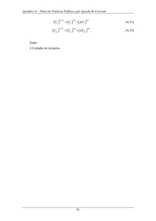 Apêndice A – Fluxo de Potência Trifásico por Injeção de Corrente
81
( )
( )
( )
( )
( )
( )1
k k k
h h h
s s s
r r rV V V
+
= + ∆ (A.51)
( )
( )
( )
( )
( )
( )1
k k k
h h h
s s s
m m mV V V
+
= + ∆ (A.52)
Onde:
h Contador de iterações.
 