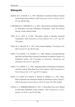 Bibliografia
83
Bibliografia
BARAN, M. E., STATON, E. A., 1997, “Distribution Transformer Models for Branch
Current Based Feeder Analysis”, IEEE Transactions on Power Systems, Vol. 12,
Nº 2, pp. 698-703, May.
CARNEIRO JR, S., MARTINS, H. J. A., 2003, “Measurements and Model Validation
on Three-Phase Core-Type Distribution Transformers”, IEEE PES General
Meeting, Toronto, Ontario Canada.
CHEN, B. K., GUO, B. S.,1996, “Three-phase models of Specially Connected
Transformers”, IEEE Transactions on Power Delivery, Vol. 11, Nº 1, pp. 323-
330, January.
CHEN, M. S., DILLON, W. E., 1974. “Power System Modeling”, Proceedings of the
IEEE, Vol. 62, Nº 7, pp. 901-915, July.
CHEN, T. H., CHANG, J. D., CHANG, Y. L., 1996, “Models of Grounded Mid-Tap
Open-Wye and Open-Delta Connected Transformers for Rigorous Analysis of a
Distribution System”, IEE Proceedings on Generation, Transmission and
Distribution, Vol. 143, Nº 1, pp. 82-88.
CHEN, T. H., CHANG, Y. L., 1996, “Integrated Models of Distribution Transformers
and Their Loads for Three-Phase Power Flow Analyses”, IEEE Transactions on
Power Delivery, Vol. 11, Nº 1, pp. 507-513, January.
CHEN, T. H., CHEN, M. S, INOUE, T., KOTAS, P., CHEBLI, E. A., 1991, “Three-
Phase Cogenerator and Transformer Models for Distribution System Analysis”,
IEEE Transactions on Power Delivery, Vol. 6, Nº 4, pp. 1671-1681, October.
CHENG, C. S., SHIRMOHAMMADI, D., 1995, “A Three-Phase Power Flow Method
for Real-Time Distribution System Analysis”, IEEE Transactions on Power
Systems, vol. 10, No. 2, pp. 671-679, May.
 