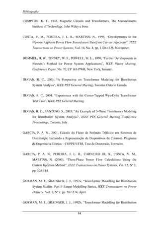 Bibliografia
84
COMPTON, K. T., 1943, Magnetic Circuits and Transformers, The Massachusetts
Institute of Technology, John Wiley e Sons.
COSTA, V. M., PEREIRA, J. L. R., MARTINS, N., 1999, “Developments in the
Newton Raphson Power Flow Formulation Based on Current Injections”, IEEE
Transactions on Power Systems, Vol. 14, No. 4, pp. 1320-1326, November.
DOMMEL, H. W., TINNEY, W. F., POWELL, W. L., 1970, “Further Developments in
Newton’s Method for Power System Applications”, IEEE Winter Meeting,
Conference Paper, No. 70, CP 161-PWR, New York, January.
DUGAN, R. C., 2003, “A Perspective on Transformer Modeling for Distribution
System Analysis”, IEEE PES General Meeting, Toronto, Ontario Canada.
DUGAN, R. C., 2004, “Experiences with the Center-Tapped Wye-Delta Transformer
Test Case”, IEEE PES General Meeting.
DUGAN, R. C., SANTOSO, S., 2003, “An Example of 3-Phase Transformer Modeling
for Distribution System Analysis”, IEEE PES General Meeting Conference
Proceedings, Toronto, July.
GARCIA, P. A. N., 2001, Cálculo do Fluxo de Potência Trifásico em Sistemas de
Distribuição Incluindo a Representação de Dispositivos de Controle. Programa
de Engenharia Elétrica – COPPE/UFRJ, Tese de Doutorado, Fevereiro.
GARCIA, P. A. N., PEREIRA, J. L. R., CARNEIRO JR, S., COSTA, V. M.,
MARTINS, N. (2000), “Three-Phase Power Flow Calculations Using the
Current Injection Method”, IEEE Transactions on Power Systems, Vol. 15, Nº 2,
pp. 508-514.
GORMAN, M. J., GRAINGER, J. J., 1992a, “Transformer Modelling for Distribution
System Studies. Part I: Linear Modelling Basics, IEEE Transactions on Power
Delivery, Vol. 7, Nº 2, pp. 567-574, April.
GORMAN, M. J., GRAINGER, J. J., 1992b, “Transformer Modelling for Distribution
 