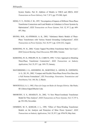 Bibliografia
85
System Studies. Part II: Addition of Models to YBUS and ZBUS, IEEE
Transactions on Power Delivery, Vol. 7, Nº 2, pp. 575-580, April.
HONG, Y. Y., WANG, F. M., 1997, “Investigation of Impacts of Different Three-Phase
Transformer Connections and Load Models on Unbalance in Power Systems by
Optimization”, IEEE Transactions on Power Systems, Vol. 12, Nº 2, pp. 689-
697, May.
IRVING, M.R., AL-OTHMAN, A. K., 2003, “Admitance Matrix Models of Three-
Phase Transformers with Various Neutral Grounding Configurations”, IEEE
Transactions on Power Systems, Vol. 18, Nº 3, pp. 1210-1212, August.
KERSTING, W. H., 2004, “Center Tapped Wye-Delta Transformer Bank Test Case”,
IEEE General Meeting, Panel Discussion, PES 2004, Toronto.
KERSTING, W. H., PHILIPS, W. H., CARR W.,1999, “A New Approach to Modeling
Three-Phase Transformer Connections”, IEEE Transactions on Industry
Applications, Vol. 35, Nº 1, pp. 169-175, January.
MAYORDOMO, J. G., IZZEDDINE, M., MARTINEZ, S., ASENSI, R., EXPOSITO,
A. G., XU, W., 2002, “Compact and Flexible Three-Phase Power Flow Base don
a Full Newton Formulation”, IEE Proceedings, Generation, Transmission and
Distribution, Vol. 149, No. 2, March.
MONTICELLI, A. J., 1983, Fluxo de Carga em Redes de Energia Elétrica. São Paulo,
SP, Editora Edgard Blucher Ltda.
MOORTHY, S. S., HOADLEY, D., 2002, “A New Phase-Coordinate Transformer
Model for Ybus Analysis”, IEEE Transactions on Power Systems, Vol. 17, Nº 4,
pp. 951-956, November.
OOMMEN, M. P., KOHLER, J. L., 1999, “Effect of Three-Winding Transformer
Models on the Analysis and Protection of Mine Power Systems”, IEEE
Transactions on Industry Applications, Vol. 35, Nº 3, pp. 670-674, May-June.
 