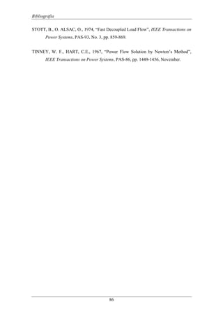Bibliografia
86
STOTT, B., O. ALSAC, O., 1974, “Fast Decoupled Load Flow”, IEEE Transactions on
Power Systems, PAS-93, No. 3, pp. 859-869.
TINNEY, W. F., HART, C.E., 1967, “Power Flow Solution by Newton’s Method”,
IEEE Transactions on Power Systems, PAS-86, pp. 1449-1456, November.
 