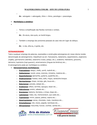 WAGNERLEMOS.COM.BR – SITE DE LITERATURA
o
Ex.: advogado = adevogado, rítmo = rítimo, psicologia = pissicologia.

•

Morfológico e sintático:

•

o

Temos a simplificação das flexões nominais e verbais.

o
Ex.: Os aluno, dois quilo, os homê brigou.

o

Também o emprego dos pronomes pessoais do caso reto em lugar do oblíquo.

o
Ex.: vi ela, olha eu, ó gente, etc.

ESTRANGEIRISMO:
Todo e qualquer emprego de palavras, expressões e construções estrangeiras em nosso idioma recebe
denominação de estrangeirismo. Classificam-se em: francesismo, italianismo, espanholismo, anglicismo
(inglês), germanismo (alemão), eslavismo (russo, polaço, etc.), arabismo, hebraísmo, grecismo,
latinismo, tupinismo (tupi-guarani), americanismo (línguas da América) etc...
O estrangeirismo pode ser morfológico ou sintático.
•

Estrangeirismos morfológicos:
o

Francesismo: abajur, chefe, carnê, matinê etc...

o

Italianismos: ravioli, pizza, cicerone, minestra, madona etc...

o

Espanholismos: camarilha, guitarra, quadrilha etc...

o

Anglicanismos: futebol, telex, bofe, ringue, sanduíche breque.

o

Germanismos: chope, cerveja, gás, touca etc...

o

Eslavismos: gravata, estepe etc...

o

Arabismos: alface, tarimba, açougue, bazar etc...

o

Hebraísmos: amém, sábado etc...

o

Grecismos: batismo, farmácia, o limpo, bispo etc...

o

Latinismos: index, bis, memorandum, quo vadis etc...

o

Tupinismos: mirim, pipoca, peteca, caipira etc...

o

Americanismos: canoa, chocolate, mate, mandioca etc...

o

Orientalismos: chá, xícara, pagode, kamikaze etc...

o

Africanismos: macumba, fuxicar, cochilar, samba etc...

3

 