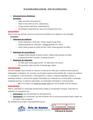 WAGNERLEMOS.COM.BR – SITE DE LITERATURA

•

Estrangeirismos Sintáticos:
Exemplos:
o

Saltar aos olhos (francesismo);

o

Pedro é mais velho de mim. (italianismo);

o

O jogo resultou admirável. (espanholismo);

o

Porcentagem (anglicanismo), guerra fria (anglicanismo) etc...

SOLECISMOS:
São os erros que atentam contra as normas de concordância, de regência ou de colocação.
Exemplos:
•

Solecimos de regência:
o
o

Cheguei no Brasil em 1923 (por: Cheguei ao Brasil em 1923).

o

•

Ontem assistimos o filme (por: Ontem assistimos ao filme).

Pedro visava o posto de chefe (correto: Pedro visava ao posto de chefe).

Solecismo de concordância:
o
o

•

Haviam muitas pessoas na festa (correto: Havia muitas pessoas na festa)
O pessoal já saíram? (correto: O pessoal já saiu?).

Solecismo de colocação:
o

Foi João quem avisou-me (correto: Foi João quem me avisou).

o

Me empresta o lápis (Correto: Empresta-me o lápis).

OBSCURIDADE:
Vício de linguagem que consiste em construir a frase de tal modo que o sentido se torne obscuro,
embaraçado, ininteligível. Em um texto, as principais causas da obscuridade são: o abuso do arcaísmo
e o neologismo, o provincianismo, o estrangeirismo, a elipse, a sínquise (hipérbato vicioso), o
parêntese extenso, o acúmulo de orações intercaladas (ou incidentes) as circunlocuções, a extensão
exagerada da frase, as palavras rebuscadas, as construções intrincadas e a má pontuação.
Ex.: Foi evitada uma efusão de sangue inútil (Em vez de efusão inútil de sangue).
NEOLOGISMO:
Palavra, expressão ou construção recentemente criadas ou introduzidas na língua. Costumam-se
classificar os neologismos em:
•

Extrínsecos: que compreendem os estrangeirismos.

•

Intrínsecos: (ou vernáculos), que são formados com os recursos da própria língua. Podem ser
de origem culta ou popular.

Os neologismos de origem culta subdividem-se em:

4

 