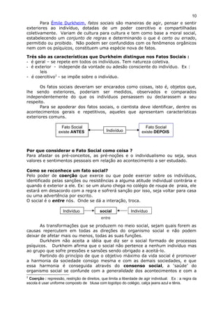 Para Émile Durkheim, fatos sociais são maneiras de agir, pensar e sentir
exteriores ao indivíduo, dotadas de um poder coercitivo e compartilhadas
coletivamente. Variam de cultura para cultura e tem como base a moral social,
estabelecendo um conjunto de regras e determinando o que é certo ou errado,
permitido ou proibido. Não podem ser confundidos com os fenômenos orgânicos
nem com os psíquicos, constituem uma espécie nova de fatos.
Trés são as características que Durkheim distingue nos Fatos Sociais :
- é geral – se repete em todos os indivíduos. Tem natureza coletiva.
- é exterior - independe da vontade ou adesão consciente do indivíduo. Ex :
leis
- é coercitivo2
- se impõe sobre o indivíduo.
Os fatos sociais deveriam ser encarados como coisas, isto é, objetos que,
lhe sendo exteriores, poderiam ser medidos, observados e comparados
independentemente do que os indivíduos pensassem ou declarassem a seu
respeito.
Para se apoderar dos fatos sociais, o cientista deve identificar, dentre os
acontecimentos gerais e repetitivos, aqueles que apresentam características
exteriores comuns.
Por que considerar o Fato Social como coisa ?
Para afastar os pré-conceitos, as pré-noções e o individualismo ou seja, seus
valores e sentimentos pessoais em relação ao acontecimento a ser estudado.
Como se reconhece um fato social?
Pelo poder de coerção que exerce ou que pode exercer sobre os indivíduos,
identificado pelas sanções ou resistências a alguma atitude individual contrária e
quando é exterior a ele. Ex: se um aluno chega no colégio de roupa de praia, ele
estará em desacordo com a regra e sofrerá sanção por isso, seja voltar para casa
ou uma advertência por escrito.
O social é o entre nós. Onde se dá a interação, troca.
As transformações que se produzem no meio social, sejam quais forem as
causas repercutem em todas as direções do organismo social e não podem
deixar de afetar mais ou menos, todas as suas funções.
Durkheim não aceita a idéia que diz ser o social formado de processos
psíquicos. Durkheim afirma que o social não pertence a nenhum indivíduo mas
ao grupo que sofre pressões e sansões sendo obrigado a aceitá-lo.
Partindo do princípio de que o objetivo máximo da vida social é promover
a harmonia da sociedade consigo mesma e com as demais sociedades, e que
essa harmonia é conseguida através do consenso social, a ‘saúde’ do
organismo social se confunde com a generalidade dos acontecimentos e com a
2
Coerção : repressão, restrição de direitos, que limita a liberdade de agir individual. Ex : a regra da
escola é usar uniforme composto de blusa com logotipo do colégio, calça jeans azul e tênis.
10
Fato Social
existe ANTES Indivíduo
Fato Social
existe DEPOIS
Indivíduo
entre
social Indivíduo
 